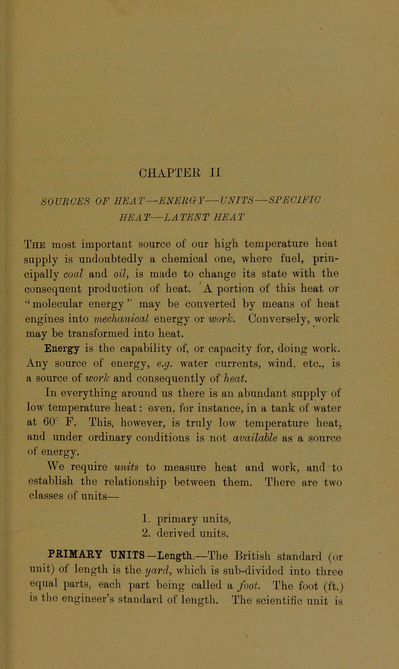 SOURCES OF HEAT—ENERGY—UNITS—SPECIFIC IIE A T—LA TEN T IIE A T The most important source of our high temperature heat Supply is undoubtedly a chemical one, where fuel, prin- cipally coal and oil, is made to change its state with the consequent production of heat. A portion of this heat or “ molecular energy ” may be converted by means of heat engines into mechanical energy or work. Conversely, work may he transformed into heat. Energy is the capability of, or capacity for, doing work. Any source of energy, e.g. water currents, wind, etc., is a source of work and consequently of heat. In everything around us there is an abundant supply of low temperature heat: even, for instance, in a tank of water at 60° F. This, however, is truly low temperature heat, and under ordinary conditions is not available as a source of energy. We require units to measure heat and work, and to establish the relationship between them. There are two classes of units— 1. primary units, 2. derived units. PRIMARY UNITS—Length.—The British standard (or unit) of length is the yard, which is sub-divided into three equal parts, each part being called a foot. The foot (ft.) is the engineer’s standard of length. The scientific unit is