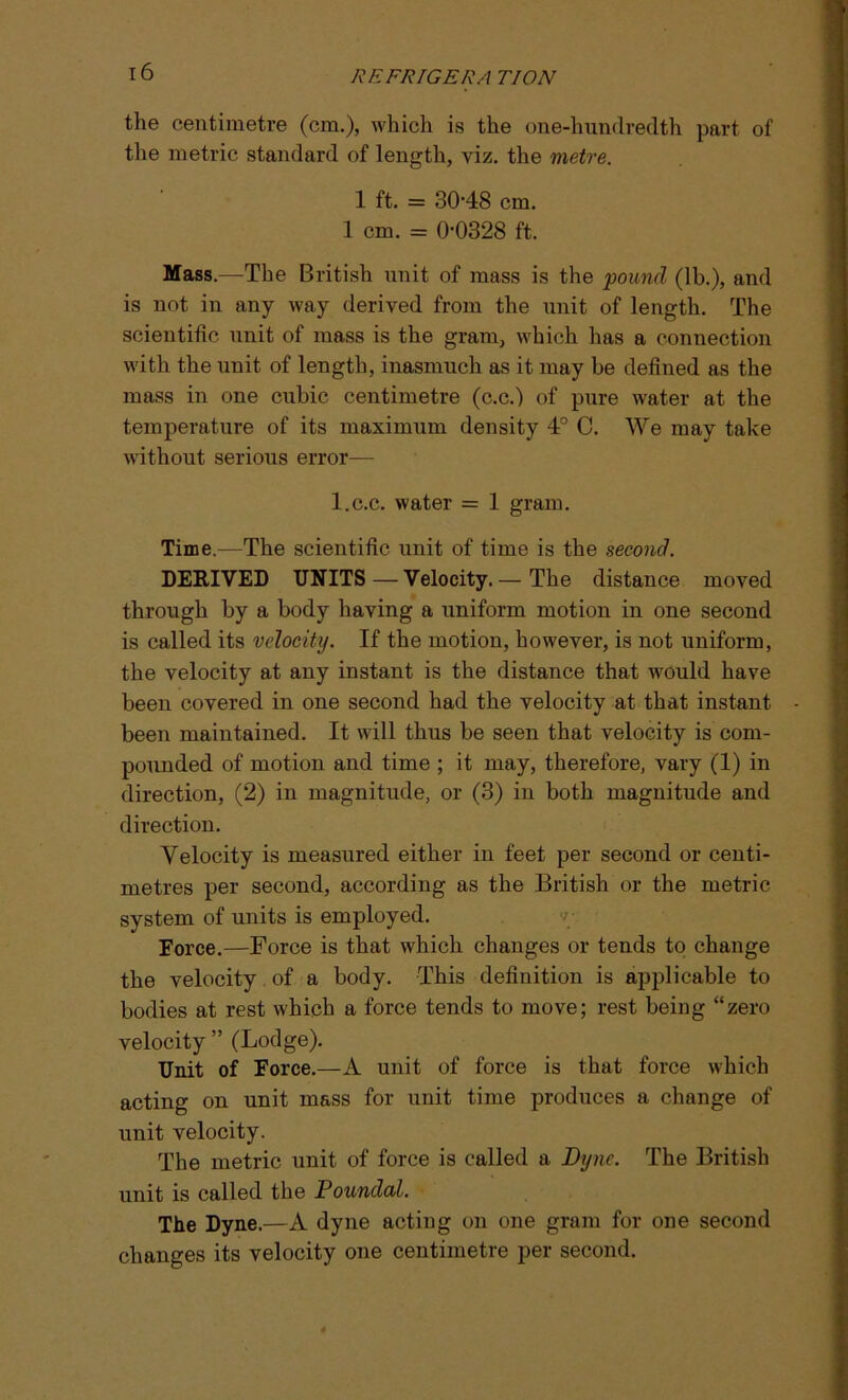 k 16 REFRIGERA TION the centimetre (cm.), which is the one-hundredth part of the metric standard of length, viz. the metre. 1 ft. = 30-48 cm. 1 cm. = 0-0328 ft. Mass.—The British unit of mass is the pound (lb.), and is not in any way derived from the unit of length. The scientific unit of mass is the gram, which has a connection with the unit of length, inasmuch as it may be defined as the mass in one cubic centimetre (c.c.) of pure water at the temperature of its maximum density 4° C. We may take without serious error— l.c.c. water = 1 gram. Time.—The scientific unit of time is the second. DERIVED UNITS—Velocity.— The distance moved through by a body having a uniform motion in one second is called its velocity. If the motion, however, is not uniform, the velocity at any instant is the distance that would have been covered in one second had the velocity at that instant been maintained. It will thus be seen that velocity is com- pounded of motion and time ; it may, therefore, vary (1) in direction, (2) in magnitude, or (3) in both magnitude and direction. Velocity is measured either in feet per second or centi- metres per second, according as the British or the metric system of units is employed. Force.—Force is that which changes or tends to change the velocity of a body. This definition is applicable to bodies at rest which a force tends to move; rest being “zero velocity ” (Lodge). Unit of Force.—A unit of force is that force which acting on unit mass for unit time produces a change of unit velocity. The metric unit of force is called a Dyne. The British unit is called the Poundal. The Dyne.—A dyne acting on one gram for one second changes its velocity one centimetre per second.