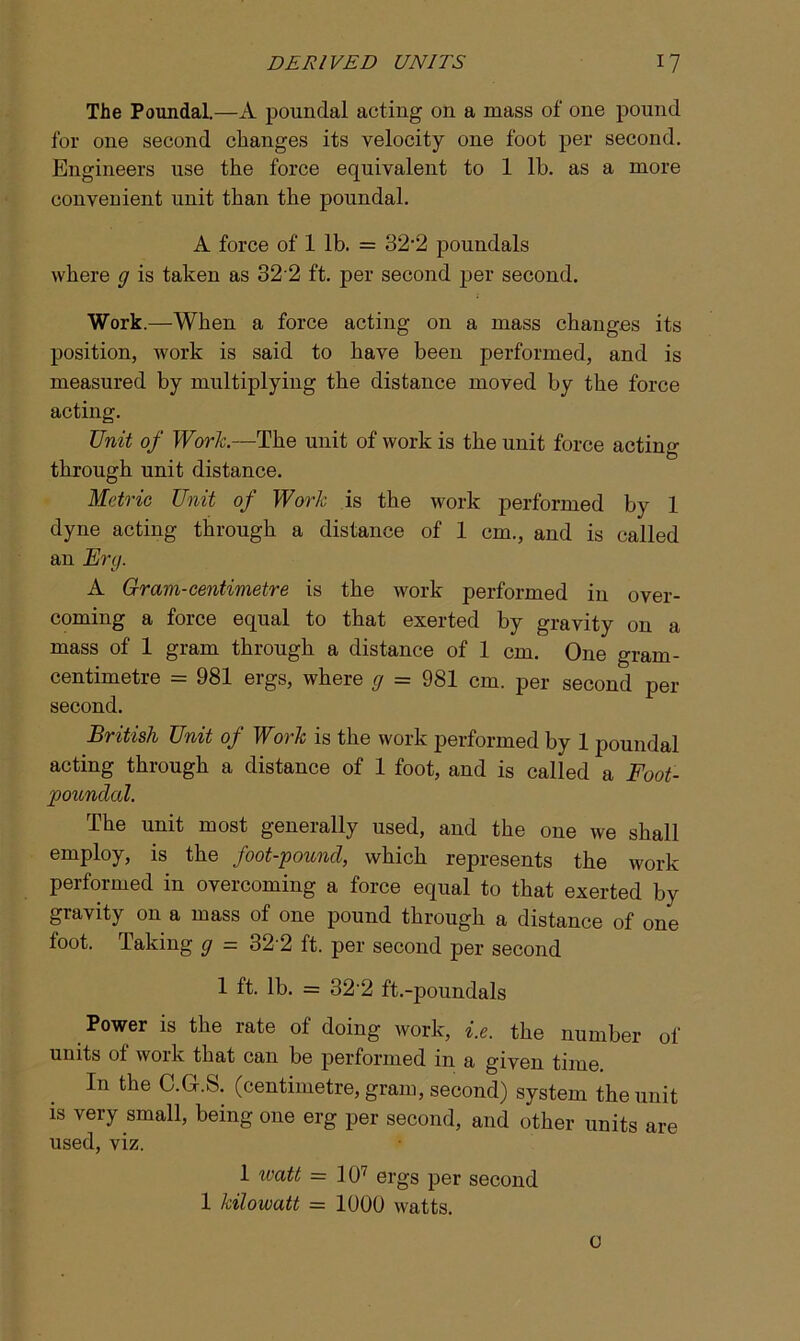 The Poundal.—A poundal acting on a mass of one pound for one second changes its velocity one foot per second. Engineers use the force equivalent to 1 lb. as a more convenient unit than the poundal. A force of 1 lb. = 32’2 poundals where g is taken as 32'2 ft. per second per second. Work.—When a force acting on a mass changes its position, work is said to have been performed, and is measured by multiplying the distance moved by the force acting. Unit of Work.—The unit of work is the unit force acting through unit distance. Metric Unit of Work is the work performed by 1 dyne acting through a distance of 1 cm., and is called an Erg. A Gram-centimetre is the work performed in over- coming a force equal to that exerted by gravity on a mass of 1 gram through a distance of 1 cm. One gram- centimetre = 981 ergs, where g = 981 cm. per second per second. British Unit of Work is the work performed by 1 poundal acting through a distance of 1 foot, and is called a Foot- poundal. The unit most generally used, and the one we shall employ, is the foot-pound, which represents the work performed in overcoming a force equal to that exerted by gravity on a mass of one pound through a distance of one toot, baking g — o2'2 ft. per second per second 1 ft. lb. = 32'2 ft.-poundals Power is the rate of doing work, i.e. the number of units of work that can be performed in a given time In the C.G.S. (centimetre, gram, second) system the unit is very small, being one erg per second, and other units are used, viz. 1 watt = 107 ergs per second 1 kilowatt = 1000 watts. 0