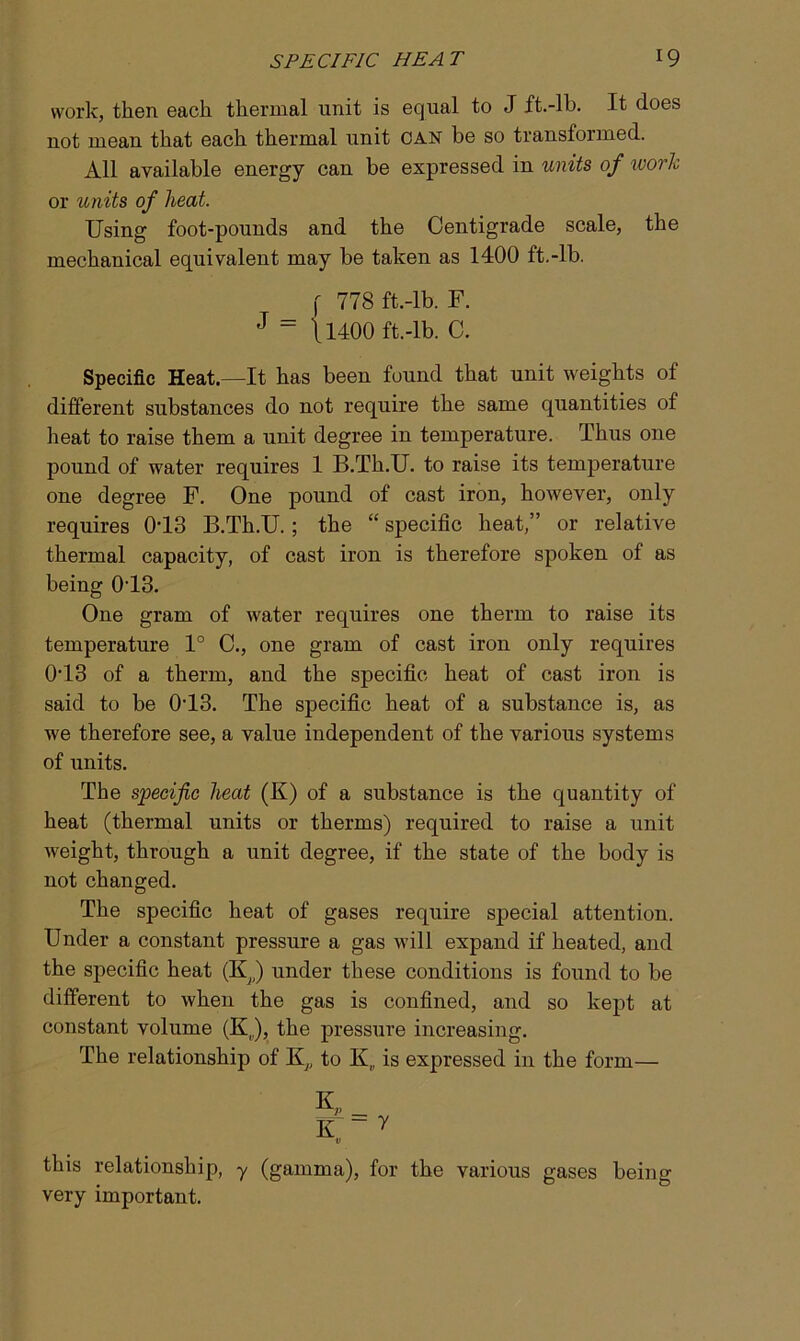 work, then each thermal unit is equal to J ft.-lb. It does not mean that each thermal unit CAN be so transformed. All available energy can be expressed in units of work or units of heat. Using foot-pounds and the Centigrade scale, the mechanical equivalent may he taken as 1400 ft.-lb. f 778 ft.-lb. F. J = \l400 ft.-lb. C. Specific Heat—It has been found that unit weights of different substances do not require the same quantities of heat to raise them a unit degree in temperature. Thus one pound of water requires 1 B.Th.U. to raise its temperature one degree F. One pound of cast iron, however, only requires 0T3 B.Th.U.; the “ specific heat,” or relative thermal capacity, of cast iron is therefore spoken of as being 013. One gram of water requires one therm to raise its temperature 1° C., one gram of cast iron only requires 013 of a therm, and the specific heat of cast iron is said to be 013. The specific heat of a substance is, as we therefore see, a value independent of the various systems of units. The specific heat (K) of a substance is the quantity of heat (thermal units or therms) required to raise a unit weight, through a unit degree, if the state of the body is not changed. The specific heat of gases require special attention. Under a constant pressure a gas will expand if heated, and the specific heat (K,,) under these conditions is found to be different to when the gas is confined, and so kejff at constant volume (K,,), the pressure increasing. The relationship of K,, to K„ is expressed in the form— this relationship, y (gamma), for the various gases being very important.