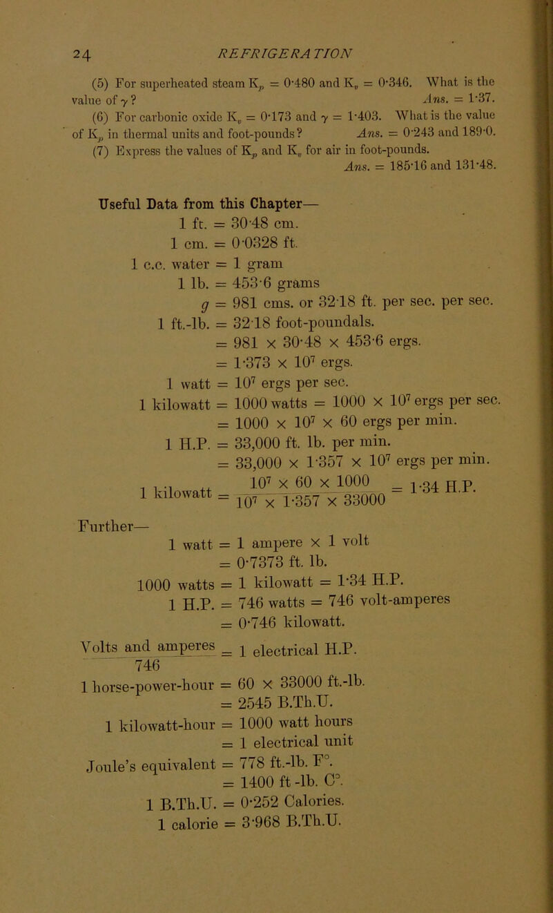 (5) For superheated steam K7, = 0-480 and K„ = 0-346. What is the value of 7? Ans. = 1‘37. (G) For carbonic oxide K„ = 0-173 and y = l-403. What is the value of K7, in thermal units and foot-pounds? Ans. = 0'243 and 189-0. (7) Express the values of K?, and K„ for air in foot-pounds. Ans. = 18546 and 131-48. Useful Data from this Chapter— 1 ft. = 30'48 cm. 1 cm. = 0'0328 ft. 1 c.c. water = 1 gram 1 lb. = 453'6 grams g = 981 cms. or 3218 ft. per sec. per sec. 1 ft.-lb. = 3218 foot-poundals. = 981 x 30-48 x 453-6 ergs. = 1-373 x 107 ergs. 1 watt = 107 ergs per sec. 1 kilowatt = 1000 watts = 1000 x 107 ergs per sec. = 1000 x 107 X 60 ergs per min. 1 H.P. = 33,000 ft. lb. per min. = 33,000 x 1-357 x 107 ergs per min. 1 kilowatt = 107 X 60 x 1000 _ 134 H P 107 X 1*357 x 33000  Further— 1 watt = 1 ampere x 1 volt = 0-7373 ft. lb. 1000 watts = 1 kilowatt = P34 H.P. 1 H.P. = 746 watts = 746 volt-amperes = 0-746 kilowatt. Volts and amperes _ j electrical H.P. 746 1 horse-power-hour = 60 X 33000 ft.-lb. = 2545 B.Th.TJ. 1 kilowatt-hour = 1000 watt hours = 1 electrical unit Joule’s equivalent = 778 ft.-lb. F . = 1400 ft-lb. C3. 1 B.Th.U. = 0-252 Calories. 1 calorie = 3 968 B.Th.U.
