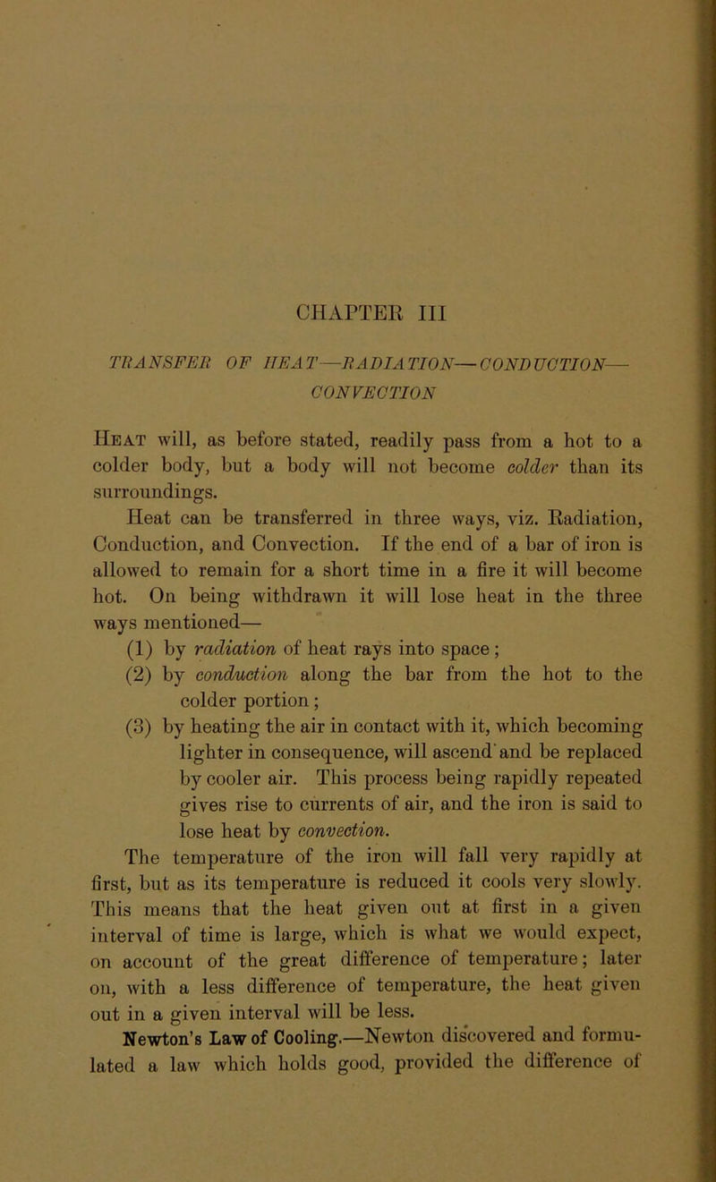 TRANSFER OF HEAT—RADIATION—CONDUCTION— CONVECTION Heat will, as before stated, readily pass from a hot to a colder body, but a body will not become colder than its surroundings. Heat can be transferred in three ways, viz. Radiation, Conduction, and Convection. If the end of a bar of iron is allowed to remain for a short time in a fire it will become hot. On being withdrawn it will lose heat in the three ways mentioned— (1) by radiation of heat rays into space ; (2) by conduction along the bar from the hot to the colder portion; (3) by heating the air in contact with it, which becoming lighter in consequence, will ascend'and be replaced by cooler air. This process being rapidly repeated gives rise to currents of air, and the iron is said to lose heat by convection. The temperature of the iron will fall very rapidly at first, but as its temperature is reduced it cools very slowly. This means that the heat given out at first in a given interval of time is large, which is what we would expect, on account of the great difference of temperature; later on, with a less difference of temperature, the heat given out in a given interval will be less. Newton’s Law of Cooling.—Newton discovered and formu- lated a law which holds good, provided the difference of