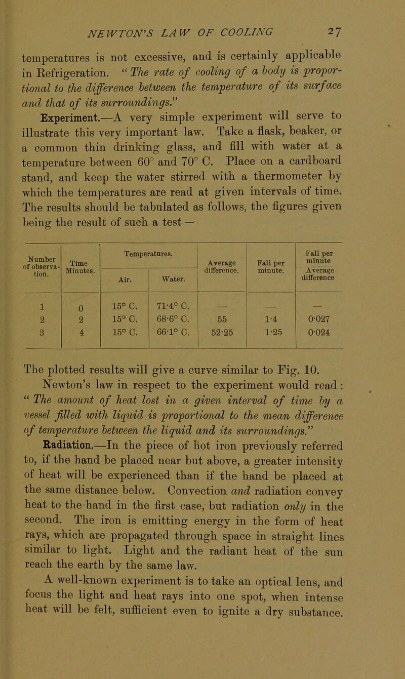 temperatures is not excessive, and is certainly applicable in Refrigeration. “ The rate of cooling of a body is propor- tional to the difference between the temperature of its surface and that of its surroundings.” Experiment.—A very simple experiment will serve to illustrate this very important law. Take a flask, beaker, or a common thin drinking glass, and fill with water at a temperature between 60° and 70° C. Place on a cardboard stand, and keep the water stirred with a thermometer by which the temperatures are read at given intervals of time. The results should be tabulated as follows, the figures given being the result of such a test — Number of observa- tion. Time Minutes. Temperatures. Average difference. Fall per minute. Fall per minute Air. Water. Average difference 1 0 15° C. 71-4° 0. — 2 2 15° C. 68-6° C. 55 1-4 0-027 3 4 15° C. 66'1° C. 52-25 1-25 0-024 The plotted results will give a curve similar to Fig. 10. Newton’s law in respect to the experiment would read: “ The amount of heat lost in a given interval of time by a vessel filled with liquid is proportional to the mean difference of temperature between the liquid and its surroundings.” Radiation.—In the piece of hot iron previously referred to, if the hand be placed near but above, a greater intensity of heat will be experienced than if the hand be placed at the same distance below. Convection and radiation convey heat to the hand in the first case, but radiation only in the second. The iron is emitting energy in the form of heat rays, which are propagated through space in straight lines similar to light. Light and the radiant heat of the sun reach the earth by the same law. A well-known experiment is to take an optical lens, and focus the light and heat rays into one spot, when intense heat will be felt, sufficient even to ignite a dry substance.