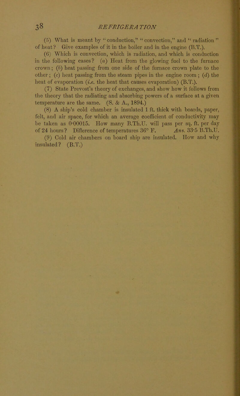 (5) What is meant by “ conduction,” “ convection,” and “ radiation ” of heat? Give examples of it in the boiler and in the engine (B.T.). (6) Which is convection, which is radiation, and which is conduction in the following cases? (a) Heat from the glowing fuel to the furnace crown; (/>) heat passing from one side of the furnace crown plate to the other ; (c) heat passing from the steam pipes in the engine room ; (d) the heat of evaporation (he. the heat that causes evaporation) (B.T.). (7) State Prevost’s theory of exchanges, and show how it follows from the theory that the radiating and absorbing powers of a surface at a given temperature are the same. (S. & A., 1894.) (8) A ship’s cold chamber is insulated 1 ft. thick with boards, paper, felt, and air space, for which an average coefficient of conductivity may be taken as 0-00015. How many B.Th.U. will pass per sq. ft. per day of 24 hours? Difference of temperatures 36° F. Aws. 33-5 B.Th.U. (9) Cold air chambers on board ship are insulated. How and why insulated? (B.T.)