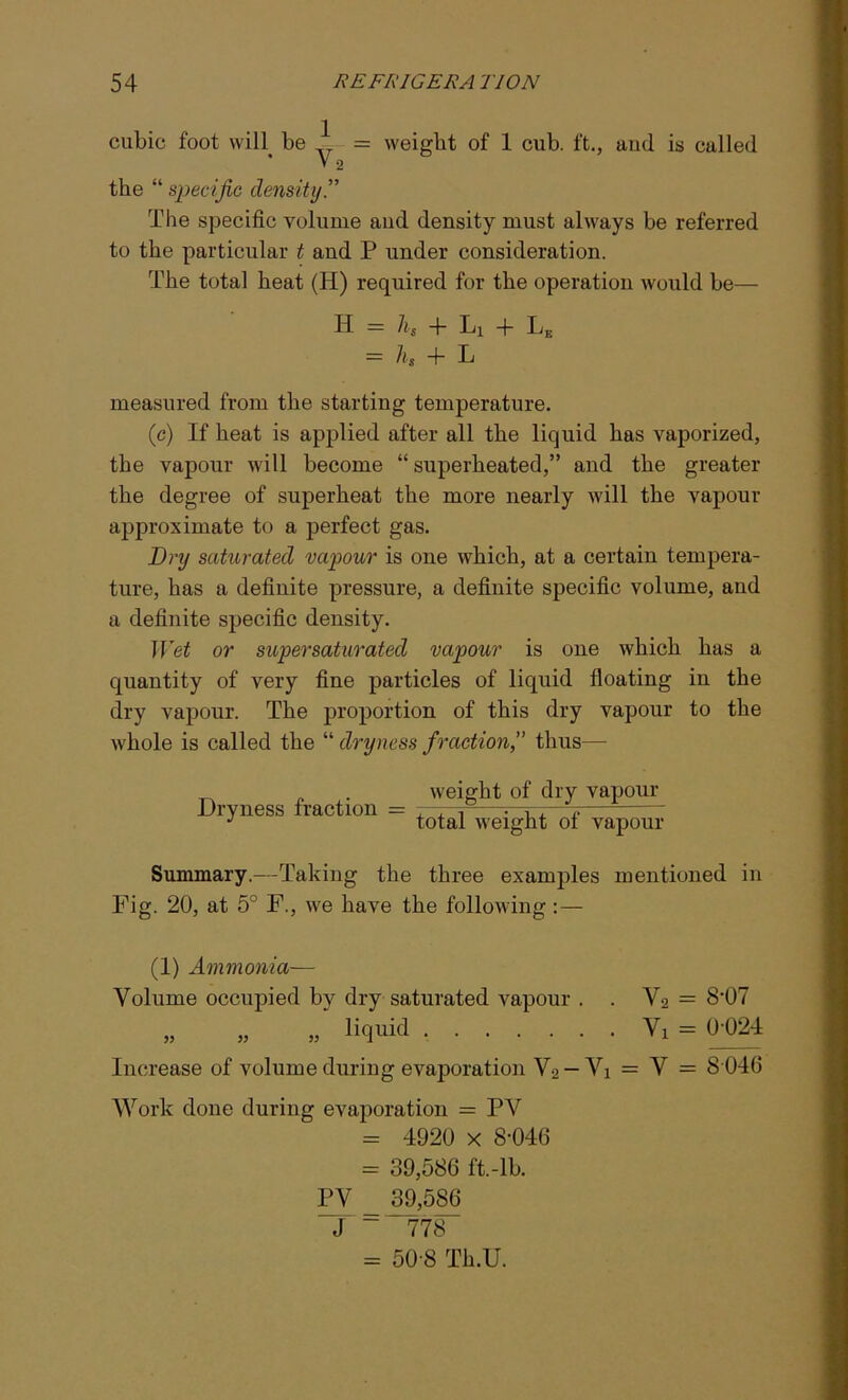 cubic foot will be 1 V2 weight of 1 cub. ft., aud is called the “ specific density The specific volume aud density must always be referred to the particular t aud P under consideration. The total heat (H) required for the operation would be— H — hs + Lx + Le = hs -f- L measured from the starting temperature. (c) If heat is applied after all the liquid has vaporized, the vapour will become “ superheated,” and the greater the degree of superheat the more nearly will the vapour approximate to a perfect gas. Dry saturated vapour is one which, at a certain tempera- ture, has a definite pressure, a definite specific volume, and a definite specific density. Wet or supersaturated vapour is one which has a quantity of very fine particles of liquid floating in the dry vapour. The proportion of this dry vapour to the whole is called the “ dryness fraction,” thus— . weight of dry vapour Dryness traction = , , 1 r-r-,—j. J total weight ot vapour Summary.—Taking the three examples mentioned in Fig. 20, at 5° F., we have the following:— (1) Ammonia— Volume occupied by dry saturated vapour . . V2 = 8-07 „ „ „ liquid Vi = 0024 Increase of volume during evaporation V2 — Vi = V = 8 040 Work done during evaporation = PV = 4920 x 8-040 = 39,580 ft.-lb. PV _ 39,580 J ~ 778 = 50-8 Th.U.