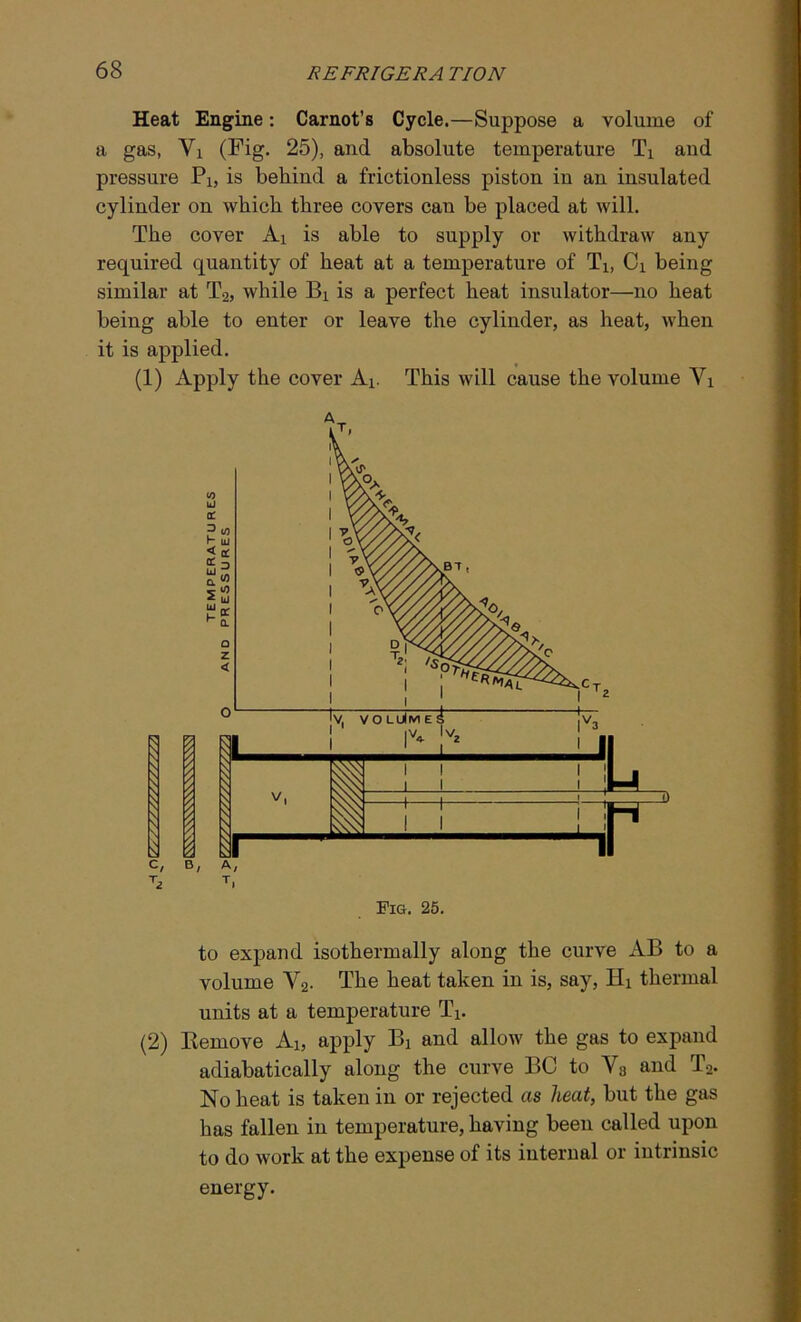 Heat Engine: Carnot’s Cycle.—Suppose a volume of a gas, Vi (Fig. 25), and absolute temperature Ti and pressure Pi, is behind a frictionless piston in an insulated cylinder on which three covers can be placed at will. The cover Ai is able to supply or withdraw any required quantity of heat at a temperature of T1# Ci being similar at T2, while Bi is a perfect heat insulator—no heat being able to enter or leave the cylinder, as heat, when it is applied. (1) Apply the cover Ai. This will cause the volume Yx Fig. 25. to expand isothermally along the curve AB to a volume V2. The heat taken in is, say, Hi thermal units at a temperature Tx. (2) Remove Ai, apply Bx and allow the gas to expand adiabatically along the curve BC to V3 and T2. No heat is taken in or rejected as heat, but the gas has fallen in temperature, having been called upon to do work at the expense of its internal or intrinsic energy.