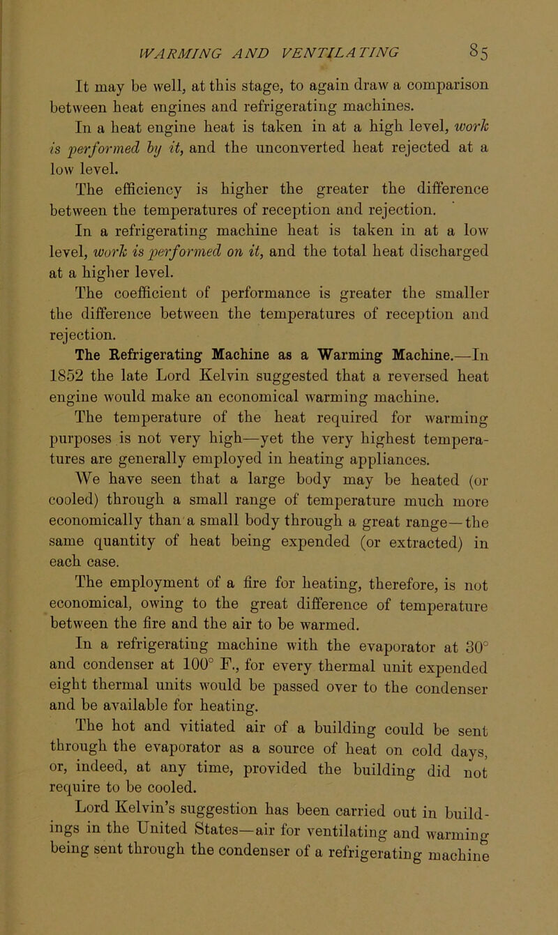 It may be well, at this stage, to again draw a comparison between heat engines and refrigerating machines. I11 a heat engine heat is taken in at a high level, work is performed hj it, and the unconverted heat rejected at a low level. The efficiency is higher the greater the difference between the temperatures of reception and rejection. In a refrigerating machine heat is taken in at a low level, work is performed on it, and the total heat discharged at a higher level. The coefficient of performance is greater the smaller the difference between the temperatures of reception and rejection. The Refrigerating Machine as a Warming Machine.—In 1852 the late Lord Kelvin suggested that a reversed heat engine would make an economical warming machine. The temperature of the heat required for warming purposes is not very high—yet the very highest tempera- tures are generally employed in heating appliances. We have seen that a large body may be heated (or cooled) through a small range of temperature much more economically than a small body through a great range—the same quantity of heat being expended (or extracted) in each case. The employment of a fire for heating, therefore, is not economical, owing to the great difference of temperature between the fire and the air to be warmed. In a refrigerating machine with the evaporator at 30° and condenser at 100° F., for every thermal unit expended eight thermal units would be passed over to the condenser and be available for heating. The hot and vitiated air of a building could be sent through the evaporator as a source of heat on cold days, or, indeed, at any time, provided the building did not require to be cooled. Lord Kelvin’s suggestion has been carried out in build- ings in the United States—air for ventilating and warming being sent through the condenser of a refrigerating machine