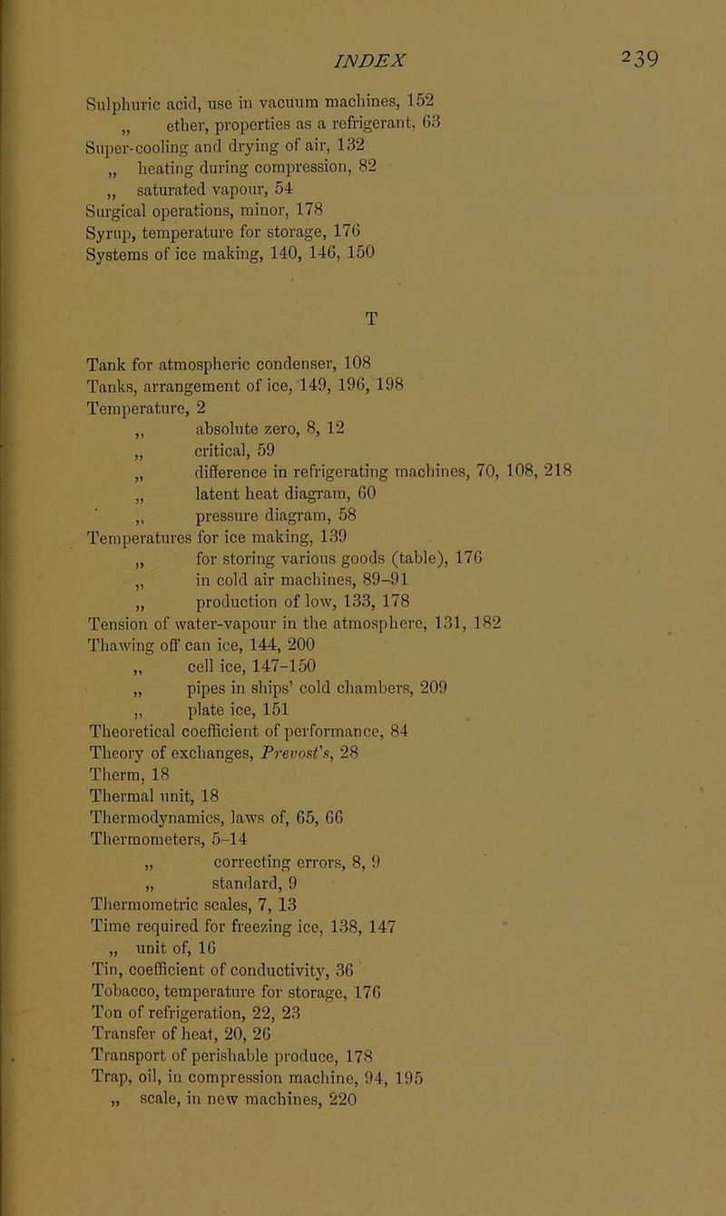 Sulphuric acid, use in vacuum machines, 152 „ ether, properties as a refrigerant, 63 Super-cooling and drying of air, 132 „ heating during compression, 82 „ saturated vapour, 54 Surgical operations, minor, 178 Syrup, temperature for storage, 176 Systems of ice making, 140, 146, 150 T Tank for atmospheric condenser, 108 Tanks, arrangement of ice, 149, 196, 198 Temperature, 2 ,, absolute zero, 8, 12 „ critical, 59 „ difference in refrigerating machines, 70, 108, 218 „ latent heat diagram, 60 „ pressure diagram, 58 Temperatures for ice making, 139 „ for storing various goods (table), 176 „ in cold air machines, 89-91 „ production of low, 133, 178 Tension of water-vapour in the atmosphere, 131, 182 Thawing off can ice, 144, 200 „ cell ice, 147-150 „ pipes in ships’ cold chambers, 209 „ plate ice, 151 Theoretical coefficient of performance, 84 Theory of exchanges, Prevnst's, 28 Therm, 18 Thermal unit, 18 Thermodynamics, laws of, 65, 66 Thermometers, 5-14 „ correcting errors, 8, 9 „ standard, 9 Thermometric scales, 7, 13 Time required for freezing ice, 138, 147 „ unit of, 16 Tin, coefficient of conductivity, 36 Tobacco, temperature for storage, 176 Ton of refrigeration, 22, 23 Transfer of heat, 20, 26 Transport of perishable produce, 178 Trap, oil, in compression machine, 94, 195 „ scale, in new machines, 220