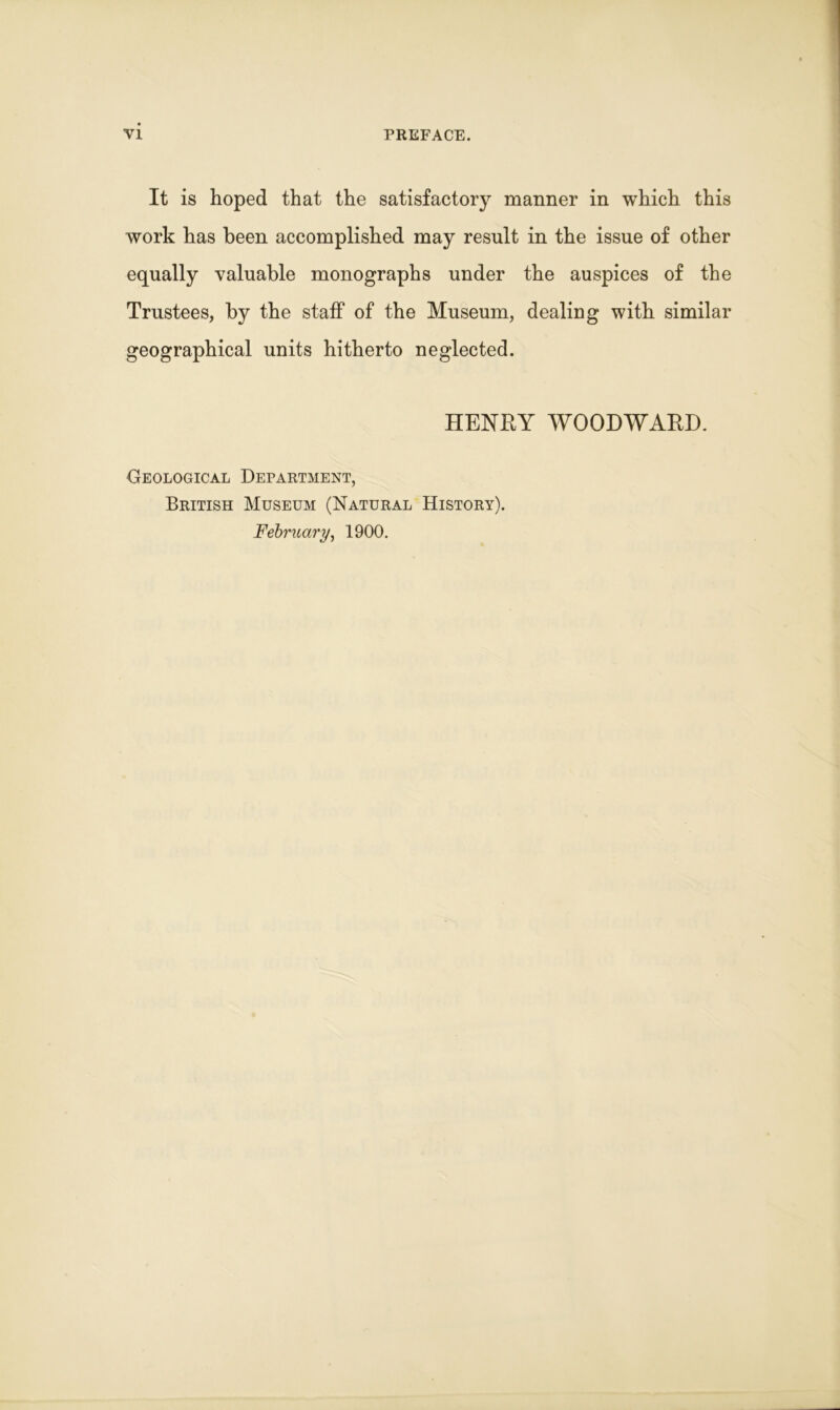 It is hoped that the satisfactory manner in which this work has been accomplished may result in the issue of other equally valuable monographs under the auspices of the Trustees, by the staff of the Museum, dealing with similar geographical units hitherto neglected. HENRY WOODWARD. Geological Department, British Museum (Natural History).