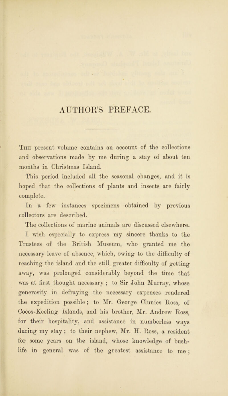 AUTHOR’S PREFACE. The present volume contains an account of the collections and observations made by me during a stay of about ten months in Christmas Island. This period included all the seasonal changes, and it is hoped that the collections of plants and insects are fairly complete. In a few instances specimens obtained by previous collectors are described. The collections of marine animals are discussed elsewhere. I wish especially to express my sincere thanks to the Trustees of the British Museum, who granted me the necessary leave of absence, which, owing to the difficulty of reaching the island and the still greater difficulty of getting away, was prolonged considerably beyond the time that was at first thought necessary ; to Sir John Murray, whose generosity in defraying the necessary expenses rendered the expedition possible; to Mr. George Clunies Ross, of Cocos-Keeling Islands, and his brother, Mr. Andrew Ross, for their hospitality, and assistance in numberless ways during my stay ; to their nephew, Mr. II. Ross, a resident for some years on the island, whose knowledge of bush- life in general was of the greatest assistance to me ;