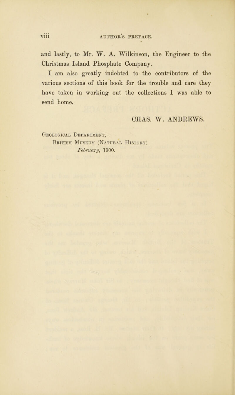 ? and lastly, to Mr. W. A. Wilkinson, the Engineer to the Christmas Island Phosphate Company. I am also greatly indebted to the contributors of the various sections of this book for the trouble and care they have taken in working out the collections I was able to send home. CHAS. W. ANDREWS. Geological Department, British Museum (Natural History).