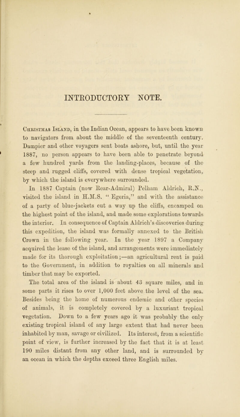 INTRODUCTORY NOTE. Christmas Island, in the Indian Ocean, appears to have been known to navigators from about the middle of the seventeenth centurv. Dampier and other voyagers sent boats ashore, hut, until the year 1887, no person appears to have been able to penetrate beyond a few hundred yards from the landing-places, because of the steep and rugged cliffs, covered with dense tropical vegetation, by which the island is everywhere surrounded. In 1887 Captain (now Hear-Admiral) Pelham Aldrich, H.A\, visited the island in H.M.S. “ Egeria,” and with the assistance of a party of blue-jackets cut a way up the cliffs, encamped on the highest point of the island, and made some explorations towards the interior. In consequence of Captain Aldrich’s discoveries during this expedition, the island was formally annexed to the British Crown in the following year. In the year 1897 a Company acquired the lease of the island, and arrangements were immediately made for its thorough exploitation;—an agricultural rent is paid to the Government, in addition to royalties on all minerals and timber that may be exported. The total area of the island is about 13 square miles, and in some parts it rises to over 1,000 feet above the level of the sea. Besides being the home of numerous endemic and other species of animals, it is completely covered by a luxuriant tropical vegetation. Down to a few years ago it was probably the only existing tropical island of any large extent that had never been inhabited by man, savage or civilized. Its interest, from a scientific point of view, is further increased by the fact that it is at least 190 miles distant from any other land, and is surrounded by an ocean in which the depths exceed three English miles.