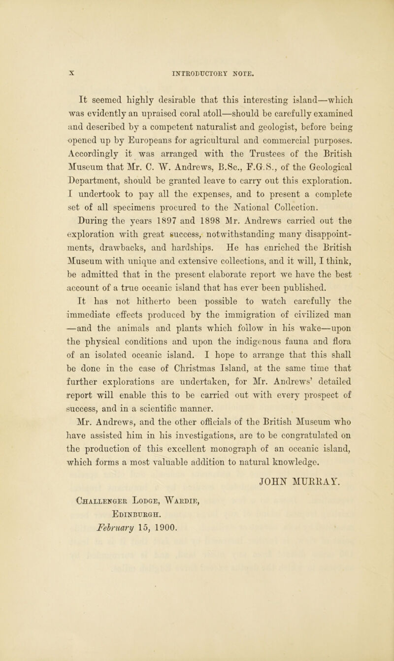 It seemed highly desirable that this interesting island—which was evidently an upraised coral atoll—should be carefully examined and described by a competent naturalist and geologist, before being opened up by Europeans for agricultural and commercial purposes. Accordingly it was arranged with the Trustees of the British Museum that Mr. C. W. Andrews, B.Sc., F.G.S., of the Geological Department, should be granted leave to carry out this exploration. I undertook to pay all the expenses, and to present a complete set of all specimens procured to the National Collection. During the years 1897 and 1898 Mr. Andrews carried out the exploration with great success, notwithstanding many disappoint- ments, drawbacks, and hardships. He has enriched the British Museum with unique and extensive collections, and it will, I think, be admitted that in the present elaborate report we have the best account of a true oceanic island that has ever been published. It has not hitherto been possible to watch carefully the immediate effects produced by the immigration of civilized man —and the animals and plants which follow in his wake—upon the physical conditions and upon the indigenous fauna and flora of an isolated oceanic island. I hope to arrange that this shall be done in the case of Christmas Island, at the same time that further explorations are undertaken, for Mr. Andrews’ detailed report will enable this to be carried out with every prospect of success, and in a scientific manner. Mr. Andrews, and the other officials of the British Museum who have assisted him in his investigations, are to be congratulated on the production of this excellent monograph of an oceanic island, which forms a most valuable addition to natural knowledge. JOHN MTJBBAY. Challenger Lodge, Wardie, Edinburgh. February 15, 1900.