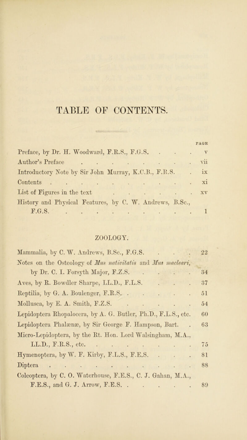 TABLE OF CONTENTS. TAGE Preface, by Dr. H. Woodward, F.B.S., F.G.S. v Author’s Preface ........ vii Introductory Note by Sir John Murray, K.C.B., F.lv.S. . ix Contents .......... xi List of Figures in the text ...... xv History and Physical Features, by C. W. Andrews, B.Sc., FCS i • A • KJ • ZOOLOGY. Mammalia, by C. W. Andrews, B.Sc., F.G.S. ... 22 Notes on the Osteology of Mm nativitatis and Mm macleari, by Dr. C. I. Forsyth Major, F.Z.S. . . . . 34 Aves, by It. Bowdler Sharpe, LL.D., F.L.S. ... 37 Beptilia, by G. A. Boulcnger, F.B.S. . . . . .51 Mollusca, by E. A. Smith, F.Z.S. ..... 54 Lepidoptera Bhopalocera, by A. G. Butler, Fli.D., F.L.S., etc. 60 Lepidoptera Phalacnae, by Sir George F. Hampson, Bart. . 63 Micro-Lcpidoptera, by the Bt. Hon. Lord Walsingham, M.A., LL.D., F.B.S., etc. ....... 75 Hymenoptera, by W. F. Kirby, F.L.S., F.E.S. ... 81 Diptera .......... 88 Coleoptera, by C. 0. Waterhouse, F.E.S., C. J. Gahan, M.A., F.E.S., and G. J. Arrow, F.E.S. . 80