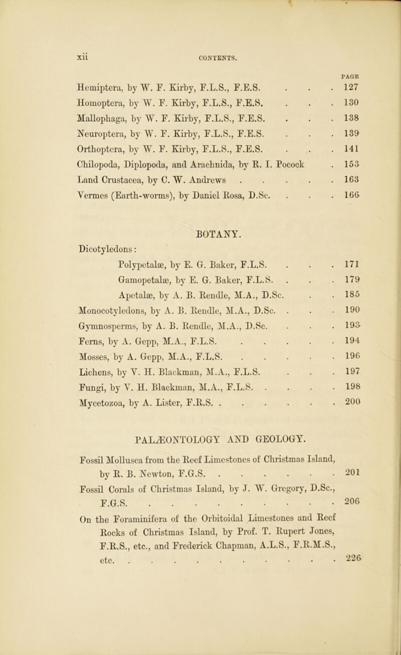 PAGE Hemiptera, by W. F. Kirby, F.L.S., F.E.S. . . .127 Homoptera, by W. F. Kirby, F.L.S., F.E.S. . . .130 Mallophaga, by W. F. Kirby, F.L.S., F.E.S. . . .138 Neuroptera, by W. F. Kirby, F.L.S., F.E.S. . . . 139 Ortboptera, by W. F. Kirby, F.L.S., F.E.S. . . . 141 Chilopoda, Diplopoda, and Aracbnida, by B. I. Pocock . 153 Land Crustacea, by C. W. Andrews . . . . .163 Vermes (Earth-worms), by Daniel Bosa, D.Sc. . . .163 BOTANY. Dicotyledons: Polypetalse, by E. G. Baker, F.L.S. . . .171 Gamopetalae, by E. G. Baker, F.L.S. . . .179 Apetalse, by A. B. Bendle, M.A., D.Sc. . . 185 Monocotyledons, by A. B. Bendle, M.A., D.Sc. . . .190 Gymnosperms, by A. B. Bendle, M.A., D.Sc. . . . 193 Ferns, by A. Gepp, M.A., F.L.S. . . . . .194 Mosses, by A. Gepp, M.A., F.L.S. ..... 196 Lichens, by V. H. Blackman, M.A., F.L.S. . . .197 Fungi, by V. H. Blackman, M.A., F.L.S. .... 198 Mycetozoa, by A. Lister, F.B.S. ...... 200 PALAEONTOLOGY AND GEOLOGY. Fossil Mollusca from the Beef Limestones of Christmas Island, by B. B. Newton, F.G.S. . . . . • .201 Fossil Corals of Christmas Island, by J. W. Gregory, D.Sc., F.G.S On the Foraminifera of the Orbitoidal Limestones and Beef Bocks of Christmas Island, by Prof. T. Bupert Jones, F.B etc. 226