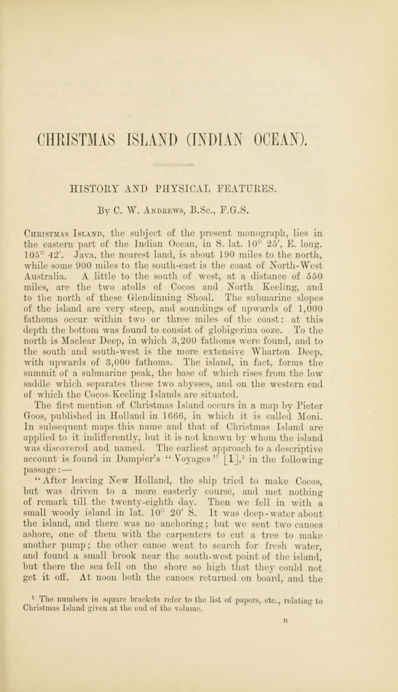 HISTORY AND PHYSICAL FEATURES. Ry C. W. Andrews, B.Sc., F.G.S. Christmas Island, the subject of the present monograph, lies in the eastern part of the Indian Ocean, in S. lat. 10° 25', E. long. 105° 42'. Java, the nearest land, is about 190 miles to the north, while some 900 miles to the south-east is the coast of North-West Australia. A little to the south of west, at a distance of 550 miles, are the two atolls of Cocos and North Keeling, and to the north of these Glendinning Shoal. The submarine slopes of the island are very steep, and soundings of upwards of 1,000 fathoms occur within two or three miles of the coast: at this depth the bottom was found to consist of globigerina ooze. To the north is Maclear Deep, in which 3,200 fathoms were found, and to the south and south-west is the more extensive Wharton Deep, with upwards of 3,000 fathoms. The island, in fact, forms the summit of a submarine peak, the base of which rises from the low saddle which separates these two abysses, and on the western end of which the Cocos-Keeling Islands are situated. The first mention of Christmas Island occurs in a map by Pieter Goos, published in Holland in 1G66, in which it is called Moni. In subsequent maps this name and that of Christmas Island are applied to it indifferently, but it is not known by whom the island was discovered and named. The earliest approach to a descriptive account is found in Dampier’s “ Voyages ” [1J,1 in the following- passage :— “ After leaving New Holland, the ship tried to make Cocos, but was driven to a more easterly course, and met nothing of remark till the twenty-eighth day. Then we fell in with a small woody island in lat. 10° 20' 8. It was deep-water about the island, and there was no anchoring; but we sent two canoes ashore, one of them with the carpenters to cut a tree to make another pump; the other canoe went to search for fresh water, and found a small brook near the south-west point of the island, but there the sea fell on the shore so high that they could not get it off. At noon both the canoes returned on board, and the 1 The numbers in square brackets refer to the list of papers, etc., relatin'!- to Christmas Island given at the end of the volume.