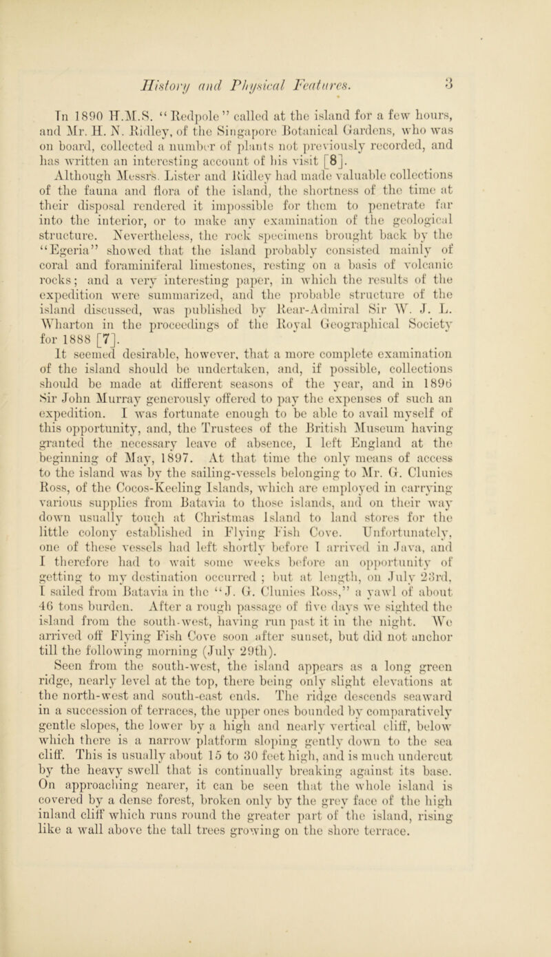 ‘> Tn 1890 U.M.S. “ Redpole ” called at the island for a few hours, and Mr. H. N. Ridley, of the Singapore Botanical Gardens, who was on board, collected a number of plants not previously recorded, and has written an interesting account of his visit j 8]. Although Messrs. Lister and Ridley had made valuable collections of the fauna and Bora of the island, the shortness of the time at their disposal rendered it impossible for them to penetrate far into the interior, or to make any examination of the geological structure. Nevertheless, the rock specimens brought back by the “Egeria” showed that the island probably consisted mainly of coral and foraminiferal limestones, resting on a basis of volcanic rocks; and a very interesting paper, in which the results of the expedition were summarized, and the probable structure of the island discussed, was published by Rear-Admiral Sir W. J. L. Wharton in the proceedings of the Royal Geographical Society for 1888 [7]. It seemed desirable, however, that a more complete examination of the island should be undertaken, and, if possible, collections should be made at different seasons of the year, and in 1896 Sir John Murray generously offered to pay the expenses of such an expedition. I was fortunate enough to be able to avail myself of this opportunity, and, the Trustees of the British Museum having granted the necessary leave of absence, I left England at the beginning of May, 1897. At that time the only means of access to the island was by the sailing-vessels belonging to Mr. G. Clunies Ross, of the Cocos-Keeling Islands, which are employed in carrying various supplies from Batavia to those islands, and on their way down usually touch at Christmas Island to land stores for the little colony established in Flying Fish Cove. Unfortunately, one of these vessels had left shortly before 1 arrived in Java, and I therefore had to wait some weeks before an opportunity of getting to my destination occurred ; but at length, on July 23rd, I sailed from Batavia in the “ J. G. Clunies Ross,” a yawl of about 46 tons burden. After a rough passage of five days we sighted the island from the south-west, having run past it in the night. We arrived off Flying Fish Cove soon after sunset, but did not anchor till the following morning (July 29th). Seen from the south-west, the island appears as a long green ridge, nearly level at the top, there being only slight elevations at the north-west and south-east ends. The ridge descends seaward in a succession of terraces, the upper ones bounded by comparatively gentle slopes, the lower by a high and nearly vertical cliff, below which there is a narrow platform sloping gently down to the sea cliff. This is usually about 15 to 30 feet high, and is much undercut by the heavy swell that is continually breaking against its base. On approaching nearer, it can be seen that the whole island is covered by a dense forest, broken only by the grey face of the high inland cliff which runs round the greater part of the island, rising like a wall above the tall trees growing on the shore terrace.