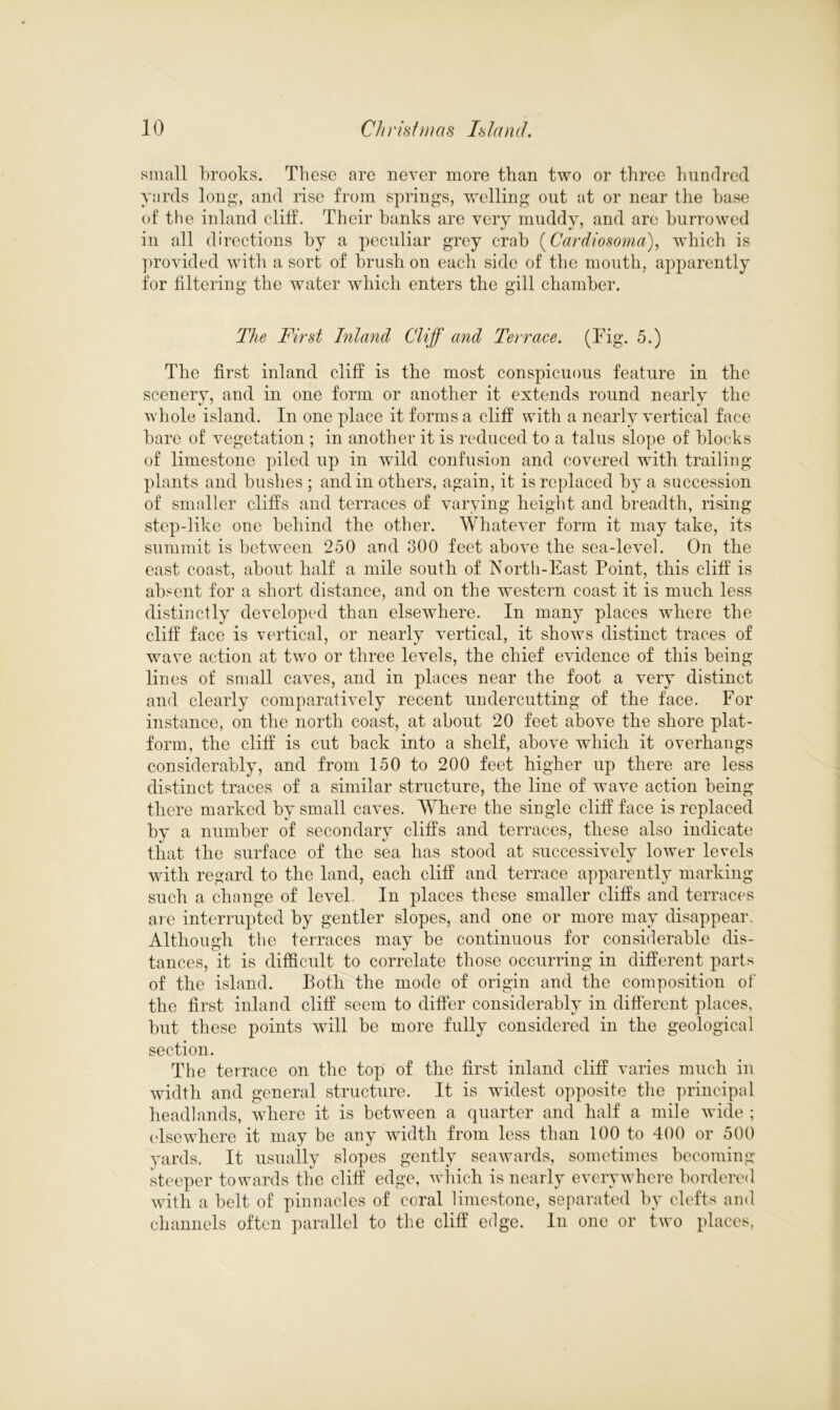 small brooks. These are never more than two or three hundred yards long, and rise from springs, welling out at or near the base of the inland cliff. Their banks are very muddy, and are burrowed in all directions by a peculiar grey crab (Cardiosoma), which is provided with a sort of brush on each side of the mouth, apparently for filtering the water which enters the gill chamber. The First Inland Cliff and Terrace. (Tig. 5.) The first inland cliff is the most conspicuous feature in the scenery, and in one form or another it extends round nearly the whole island. In one place it forms a cliff with a nearly vertical face bare of vegetation ; in another it is reduced to a talus slope of blocks of limestone piled up in wild confusion and covered with trailing plants and bushes ; and in others, again, it is replaced by a succession of smaller cliffs and terraces of varying height and breadth, rising step-like one behind the other. Whatever form it may take, its summit is between 250 and 300 feet above the sea-level. On the east coast, about half a mile south of North-East Point, this cliff is absent for a short distance, and on the western coast it is much less distinctly developed than elsewhere. In many places where the cliff face is vertical, or nearly vertical, it shows distinct traces of wave action at two or three levels, the chief evidence of this being lin es of small caves, and in places near the foot a very distinct and clearly comparatively recent undercutting of the face. For instance, on the north coast, at about 20 feet above the shore plat- form, the cliff is cut back into a shelf, above which it overhangs considerably, and from 150 to 200 feet higher up there are less distinct traces of a similar structure, the line of wave action being there marked by small caves. Where the single cliff face is replaced by a number of secondary cliffs and terraces, these also indicate that the surface of the sea has stood at successively lower levels with regard to the land, each cliff and terrace apparently marking such a change of level. In places these smaller cliffs and terraces are interrupted by gentler slopes, and one or more may disappear. Although the terraces may be continuous for considerable dis- tances, it is difficult to correlate those occurring in different parts of the island. Poth the mode of origin and the composition of the first inland cliff seem to differ considerably in different places, but these points will be more fully considered in the geological section. The terrace on the top of the first inland cliff varies much in width and general structure. It is widest opposite the principal headlands, where it is between a quarter and half a mile wide ; elsewhere it may be any width from less than 100 to 400 or 500 yards. It usually slopes gently seawards, sometimes becoming- steeper towards the cliff edge, which is nearly everywhere bordered with a belt of pinnacles of coral limestone, separated by clefts and channels often parallel to the cliff edge. In one or two places,