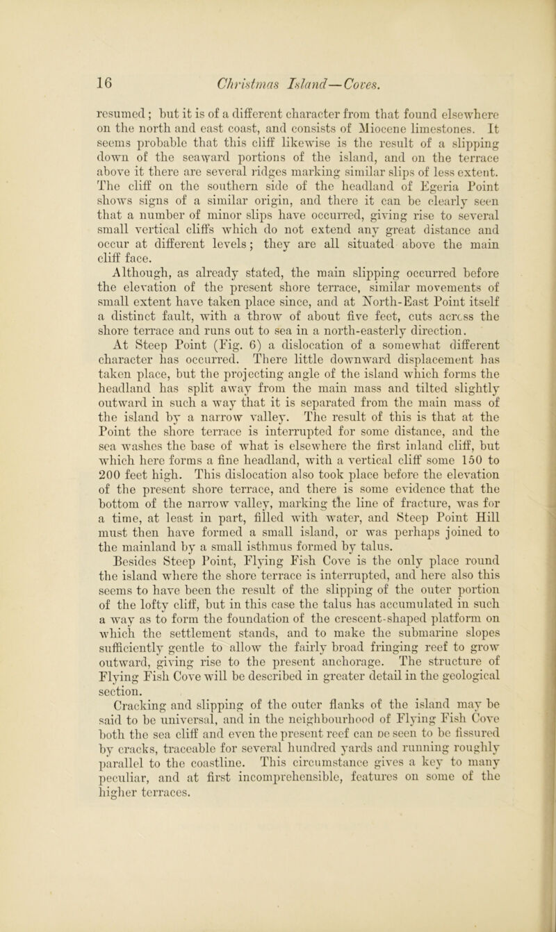 resumed; but it is of a different character from that found elsewhere on the north and east coast, and consists of Miocene limestones. It seems probable that this cliff likewise is the result of a slipping down of the seaward portions of the island, and on the terrace above it there are several ridges marking similar slips of less extent. The cliff on the southern side of the headland of Egeria Point shows signs of a similar origin, and there it can be clearly seen that a number of minor slips have occurred, giving rise to several small vertical cliffs which do not extend any great distance and occur at different levels; they are all situated above the main cliff face. Although, as already stated, the main slipping occurred before the elevation of the present shore terrace, similar movements of small extent have taken place since, and at North-East Point itself a distinct fault, with a throw of about five feet, cuts across the shore terrace and runs out to sea in a north-easterly direction. At Steep Point (Fig. 6) a dislocation of a somewhat different character has occurred. There little downward displacement has taken place, but the projecting angle of the island which forms the headland has split away from the main mass and tilted slightly outward in such a way that it is separated from the main mass of the island by a narrow valley. The result of this is that at the Point the shore terrace is interrupted for some distance, and the sea washes the base of what is elsewhere the first inland cliff, but which here forms a fine headland, with a vertical cliff some 150 to 200 feet high. This dislocation also took place before the elevation of the present shore terrace, and there is some evidence that the bottom of the narrow valley, marking the line of fracture, was for a time, at least in part, filled with water, and Steep Point Hill must then have formed a small island, or was perhaps joined to the mainland by a small isthmus formed by talus. Besides Steep Point, Flying Fish Cove is the only place round the island where the shore terrace is interrupted, and here also this seems to have been the result of the slipping of the outer portion of the lofty cliff, but in this case the talus has accumulated in such a way as to form the foundation of the crescent-shaped platform on which the settlement stands, and to make the submarine slopes sufficiently gentle to allow the fairly broad fringing reef to grow outward, giving rise to the present anchorage. The structure of Flying Fish Cove will be described in greater detail in the geological section. Cracking and slipping of the outer flanks of the island may be said to be universal, and in the neighbourhood of Flying Fish Cove both the sea cliff and even the present reef can De seen to be fissured by cracks, traceable for several hundred yards and running roughly parallel to the coastline. This circumstance gives a key to many peculiar, and at first incomprehensible, features on some of the higher terraces.