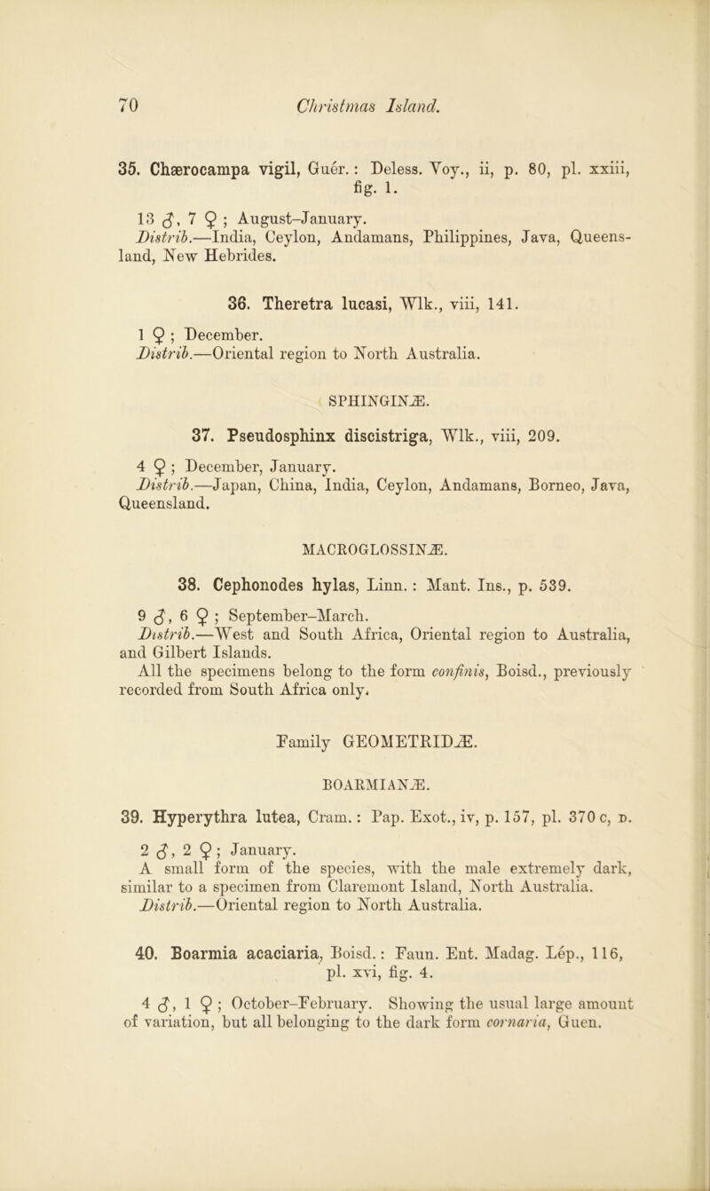 35. Chserocampa vigil, Guer.: Deless. Yoy., ii, p. 80, pi. xxiii, fig. 1. 13 <J, 7 9 ; August-January. Distrib.—India, Ceylon, Andamans, Philippines, Java, Queens- land, Hew Hebrides. 36. Theretra lucasi, Wlk., viii, 141. 1 9 ; December. Distrib.—Oriental region to North Australia. SPHINGINiE. 37. Pseudosphinx discistriga, Wlk., viii, 209. 4 9 ; December, January. Distrib.—Japan, China, India, Ceylon, Andamans, Borneo, Java, Queensland. MACROGLOSSINiE. 38. Cephonodes hylas, Linn. : Mant. Ins., p. 539. 9 S> 6 9 > September-March. Distrib.—West and South Africa, Oriental region to Australia, and Gilbert Islands. All the specimens belong to the form con finis, Boisd., previously recorded from South Africa only. Family GEOMETBIDJE. BOARMIAN2E. 39. Hyperythra lutea, Cram.: Pap. Exot., iv, p. 157, pi. 370 c, n. 2 (J, 2 9 ; January. A small form of the species, with the male extremely dark, similar to a specimen from Claremont Island, North Australia. Distrib.—Oriental region to North Australia. 40. Boarmia acaciaria, Boisd.: Eaun. Ent. Madag. Lep., 116, pi. xvi, fig. 4. 4 (J, 1 9 ; October—February. Showing the usual large amount of variation, but all belonging to the dark form cornaria, Guen.
