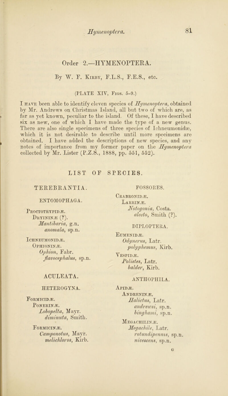 Order 2.—HYMENOPTERA. By W. P. Kirby, F.L.S., P.E.S., etc. (PLATE XIV, Figs. 5-9.) I hate been able to identify eleven species of Hymenoptera, obtained by Mr. Andrews on Christmas Island, all bnt two of which are, as for as yet known, peculiar to the island. Of these, I have described six as new, one of which I have made the type of a new genus. There are also single specimens of three species of Ichneumonida?, which it is not desirable to describe until more specimens are obtained. I have added the descriptions of new species, and any notes of importance from my former paper on the Hymenoptera collected by Mr. Lister (P.Z.S., 1888, pp. 551, 552). LIST OF SPECIES. TEREBRANTIA. EXTOMOPHAGA. Proctotrypid.e. DrYININyE (?). Mantibaria, g.n. anomala, sp.n. Ichnettmonidye. OPHIONINiE. Ophion, Fabr. Jtavocephalus, sp.n. ACFLEATA. HETEROGYXA. Formtcidje. PoNERIN^C. Lobopelta, Mayr. diminuta, Smith. Formicin^:. Camponotas, Mayr. melichloros, Kirb. FOSSOPES. Crabronid^e. LaRRINyE. Notogonia, Costa. alecto, Smith (?). DIPLOPTERA. Eumenid^c. Odynerus, Latr. polyphemus, Kirb. YESPIDiE. Polistes, Latr. balder, Kirb. AXTHOPHILA. yCpid^e. Andrenin;e. Halictus, Latr. andrewsi, sp.n. binghami, sp.n. MEGACHILINiE. Megachile, Latr. rotundipenms, sp.n. nivescene, sp.n. G