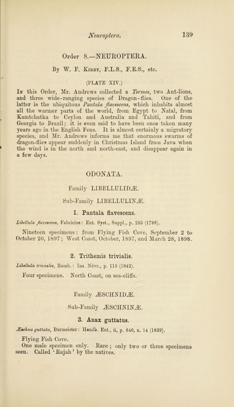 Neuroptera, 13& Order 8.—NEUROPTERA. By W. P. Kirby, E.L.S., F.E.S., etc. (PLATE XIV.) In this Order, Mr. Andrews collected a Termes, two Ant-lions, and three wide-ranging species of Dragon-flies. One of the latter is the ubiquitous Pantala Jlavescens, which inhabits almost all the warmer parts of the world, from Egypt to Natal, from Kamtchatka to Ceylon and Australia and Tahiti, and from Georgia to Brazil; it is even said to have been once taken many years ago in the English Fens. It is almost certainly a migratory species, and Mr. Andrews informs me that enormous swarms of dragon-flies appear suddenly in Christmas Island from Java when the wind is in the north and north-east, and disappear again in a few days. ODONATA. Family LIBELLULIDiE. Sub-Family LIBELLULINJE. 1. Pantala flavescens. Libellula Jlavescens, Fabricius: Ent. Syst., SuppL, p. 285 (1798). Nineteen specimens : from Flying Fish Cove, September 2 to- October 20, 1897 ; West Coast, October, 1897, and March 28, 1898. 2. Trithemis trivialis. Libellula trivialis, Ramb.: I113. Nevr., p. 115 (1842). Four specimens. North Coast, on sea-cliffs. Family iESCIINID^E. Sub-Family JESCHNINiE. 3. Anax guttatus. JEschna guttata, Burmeister: Ilandb. Ent., ii, p. 840, n. 14 (1839). Flying Fish Cove. One male specimen only. Bare ; only two or three specimens seen. Called ‘Rajah’ by the natives.