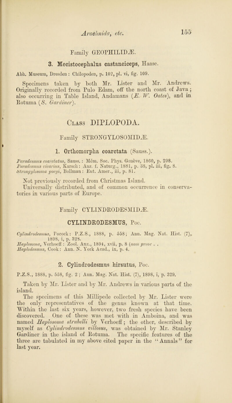 15> Family GEOPHILLDiE. 3. Mecistocephalus castaneiceps, Haase. Abb. Museum, Dresdeu : Chilopoden, p. 102, pi. vi, fig. 109. Specimens taken by both Mr. Lister and Mr. Andrews. Originally recorded from Pulo Edam, off the north coast of Java ; also occurring in Table Island, Andamans {E. W. Oates), and in Kotuma (>$. Gardiner). Class DIPLOPODA. Family STRONGYLOSOMID.E. 1. Orthomorpha coarctata (Sauss.). Paradesmus coarctatus, Sauss. : Mem. Soc. Phys. Geneve, 18G0, p. 298. Parade smus vicar ins, Karscli: Anz. f. Xaturg., 1881, p. 38, pi. iii, fig. 8. Strongylosoma poeyi, Bollman : Ent. Amer., iii, p. 81. Yot previously recorded from Christmas Island. Universally distributed, and of common occurrence in conserva- tories in various parts of Europe. Family CYLINDROLESM HUE. CYLINDRODESMUS, Poc. Cylindrodesmus, Focoek: P.Z.S., 1888, p. 558; Ann. Mag. Nat. Hist. (7), 1898, i, p. 328. Jlaplosoma, Verhoelf : Zool. Anz., 1894, xvii, p. 8 (nom preoc . . Haplodesmus, Cook: Ann. N. York Acad., ix, p. 4. 2. Cylindrodesmus hirsutus, Poc. P.Z.S., 1888, p. 558, fig. 2 ; Ann. Mag. Nat. Hist. (7), 1898, i, p. 329. Taken by Mr. Lister and by Mr. Andrews in various parts of the island. The specimens of this Millipede collected by Mr. Lister were the only representatives of the genus known at that time. Within the last six years, however, two fresh species have been discovered. One of these was met with in Amboina, and was named Haplosoma strubelli by Verhoeff; the other, described by myself as Cglindrodesmus villosus, was obtained by Mr. Stanley Gardiner in the island of Rotuma. The specific features of the three are tabulated in my above cited paper in the “Annals” for last year.