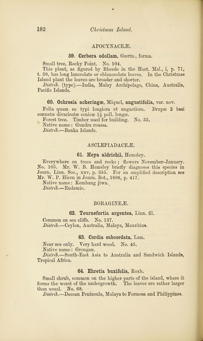 AP0CYNACE2E. 59. Cerbera odollam, Gsertn., forma. Small tree, Rocky Point. USTo. 104. This plant, as figured by Rheede in the Hort. Mah, i, p. 71, t. 39, has long lanceolate or oblanceolate leaves. In the Christmas Island plant the leaves are broader and shorter. Distrib. (type).—India, Malay Archipelago, China, Australia, Pacific Islands. 60. Ochrosia ackeringae, Miquel, angustifolia, var. nov. Eolia quam ea typi longiora et angustiora. Drupse 2 basi connatm divaricatse conicae 1^ poll, longae. Eorest tree. Timber used for building. No. 35. Hative name: Gundra roussa. Ustrib.—Banka Islands. ASCLEPIADACEHL 61. Hoy a aldrichii, Hemsley. Everywhere on trees and rocks ; flowers November-January. No. 105. Mr. W. B. Hemsley briefly diagnoses this species in Journ. Linn. Soc., xxv, p. 355. Eor an amplified description see Mr. W. P. Hiern in Journ. Bot., 1898, p. 417. Native name: Kembang jiwa.^ Ustrib.—Endemic. BORAGINEAE. 62. Tournefortia argentea, Linn. fil. Common on sea cliffs. No. 137. Distrib.—Ceylon, Australia, Malaya, Mauritius. 63. Cordia subcordata, Lam. Near sea only. Yery hard wood. No. 45. Native name: Grongan. Distrib.—South-East Asia to Australia and Sandwich Islands, Tropical Africa. 64. Ehretia buxifolia, Roxb. Small shrub, common on the higher parts of the island, where it forms the worst of the undergrowth. The leaves are rather larger than usual. No. 68. Distrib.—Deccan Peninsula, Malaya to Formosa and Philippines.