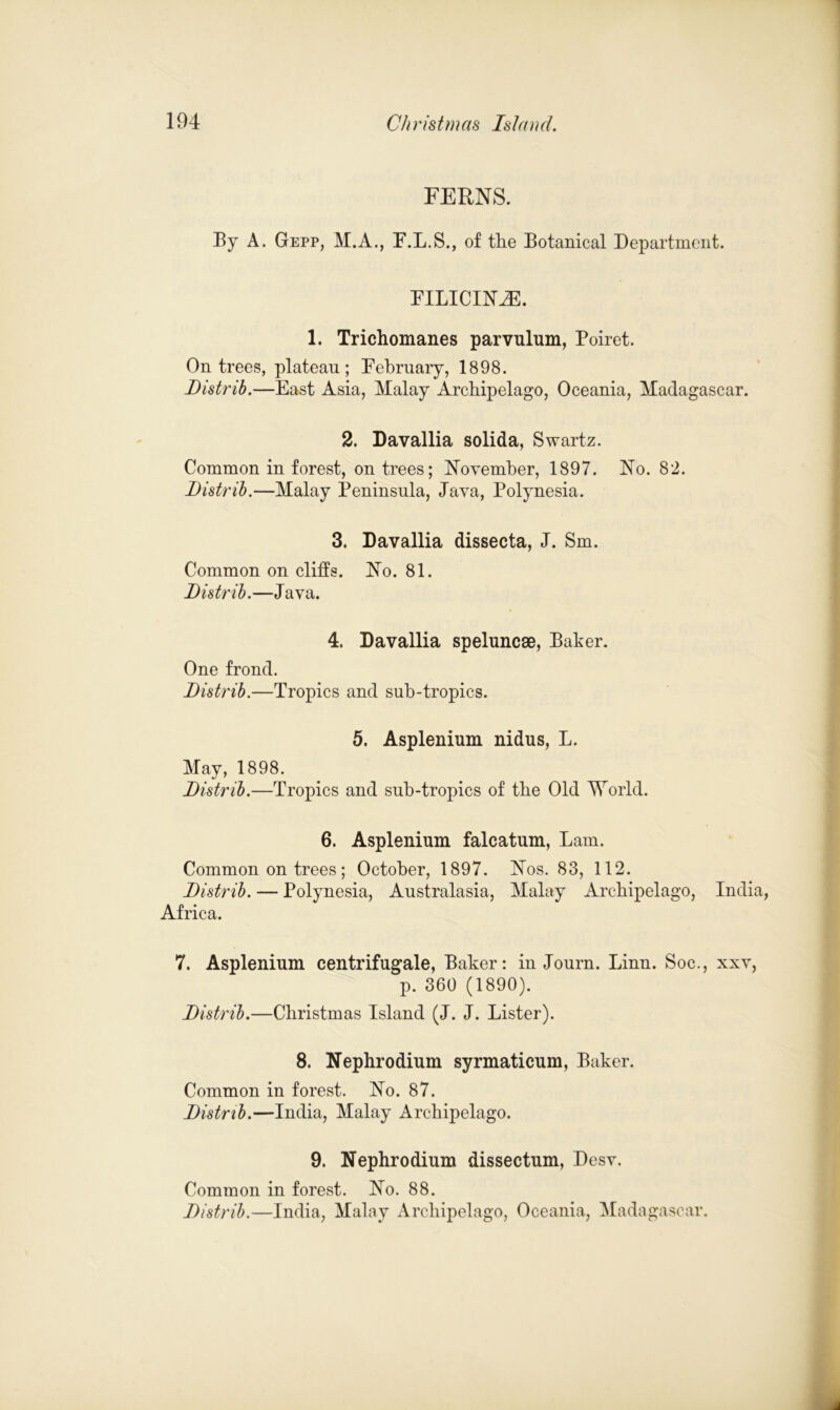FERNS. By A. Gepp, M.A., F.L.S., of the Botanical Department. FILICIN.E. 1. Trichomanes parvulum, Poiret. On trees, plateau; February, 1898. Distrib.—East Asia, Malay Archipelago, Oceania, Madagascar. 2. Davallia solida, Swartz. Common in forest, on trees; November, 1897. No. 82. Distrib.—Malay Peninsula, Java, Polynesia. 3. Davallia dissecta, J. Sm. Common on cliffs. No. 81. Distrib.—Java. 4. Davallia speluncse, Baker. One frond. Distrib.—Tropics and sub-tropics. 5. Asplenium nidus, L. May, 1898. Distrib.—Tropics and sub-tropics of the Old World. 6. Asplenium falcatum, Lam. Common on trees; October, 1897. Nos. 83, 112. Distrib. — Polynesia, Australasia, Malay Archipelago, India, Africa. 7. Asplenium centrifugale, Baker: in Journ. Linn. Soc., xxv, p. 360 (1890). Distrib.—Christmas Island (J. J. Lister). 8. Nephrodium syrmaticum, Baker. Common in forest. No. 87. Distrib.—India, Malay Archipelago. 9. Nephrodium dissectum, Desv. Common in forest. No. 88. Distrib.—India, Malay Archipelago, Oceania, Madagascar.