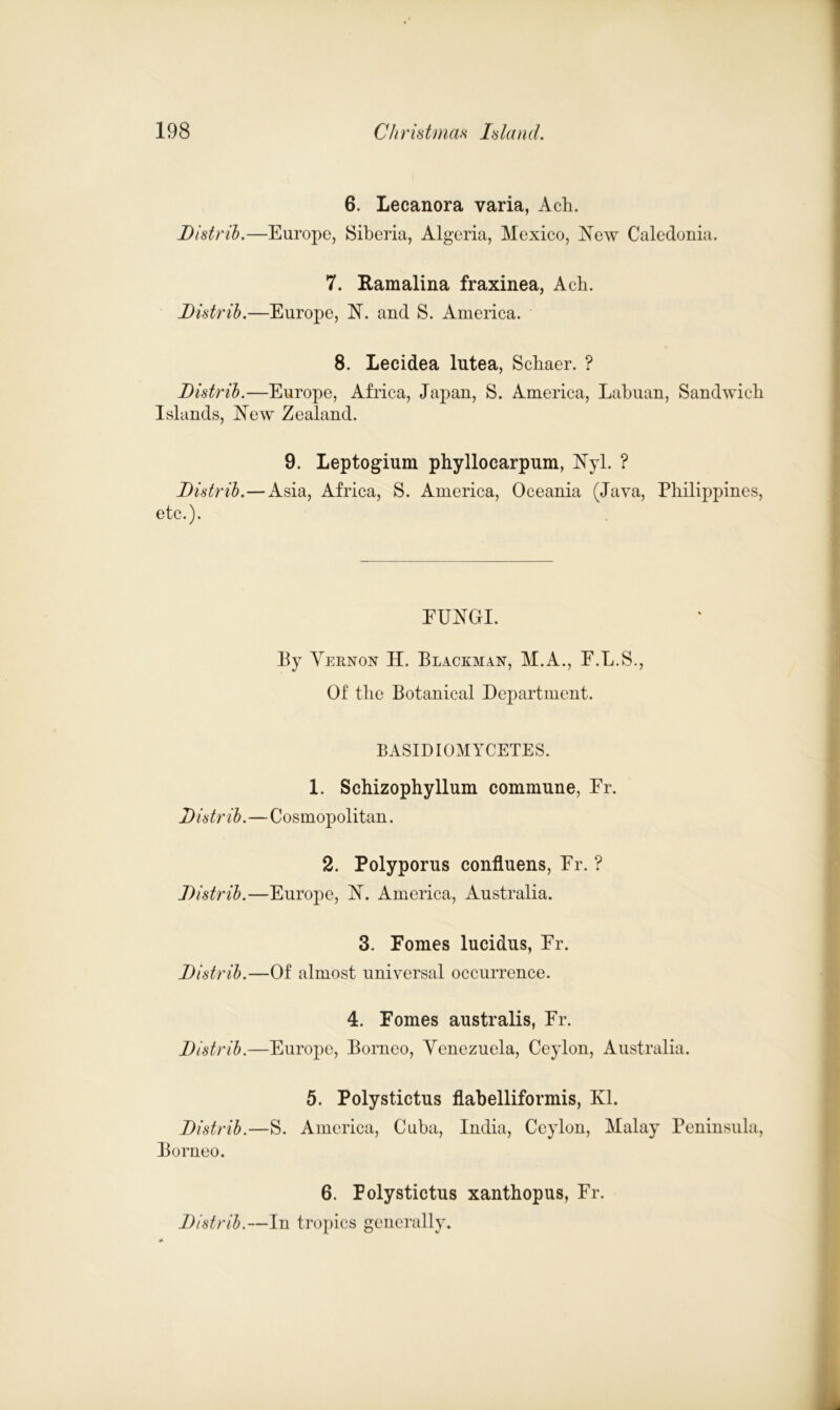 Distrib- 6. Lecanora varia, Ach. -Europe, Siberia, Algeria, Mexico, New Caledonia. Distrib- 7. Ramalina fraxinea, Ach. —Europe, N. and S. America. 8. Lecidea lutea, Schaer. ? Distrib.—Europe, Africa, Japan, S. America, Labuan, Sandwich Islands, New Zealand. Distrib.- etc.). 9. Leptogium phyllocarpum, Nyl. ? -Asia, Africa, S. America, Oceania (Java, Philippines, Distrib.- FUNGI. By Yernon H. Blackman, M.A., F.L.S., Of the Botanical Department. BASIDIOMYCETES. 1. Schizophyllum commune, Fr. -Cosmopolitan. Distrib- 2. Polyporus confluens, Er. ? -Europe, N. America, Australia. Distrib- 3. Fomes lucidus, Er. —Of almost universal occurrence. Distrib- 4. Fomes australis, Er. —Europe, Borneo, Venezuela, Ceylon, Australia. Distrib- Borneo. 5. Polystictus flabelliformis, Ed. -S. America, Cuba, India, Ceylon, Malay Peninsula, Distrih.- 6. Polystictus xanthopus, Er. -In tropics generally.
