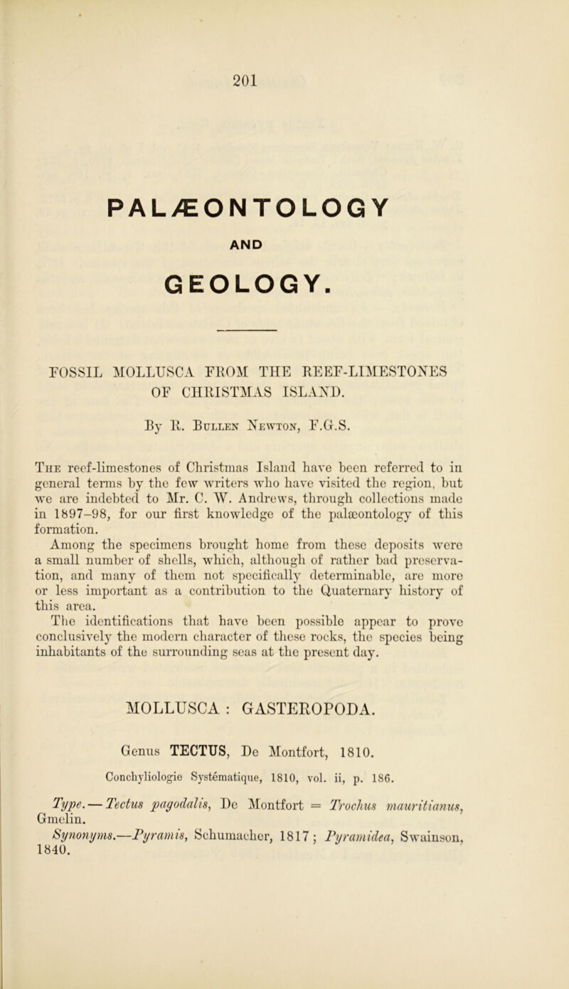 PALAEONTOLOGY AND GEOLOGY. FOSSIL MOLLUSCA FROM THE REEF-LIMESTONES OF CHRISTMAS ISLAND. Ry R. Bullen Newton, F.G.S. The reef-limestones of Christmas Island have been referred to in general terms by the few writers who have visited the region, but we are indebted to Mr. C. W. Andrews, through collections made in 1897-98, for our first knowledge of the palaeontology of this formation. Among the specimens brought home from these deposits were a small number of shells, which, although of rather had preserva- tion, and many of them not specifically determinable, are more or less important as a contribution to the Quaternary history of this area. The identifications that have been possible appear to prove conclusively the modern character of these rocks, the species being inhabitants of the surrounding seas at the present day. MOLLUSCA : GASTEROPODA. Genus TECTUS, De Montfort, 1810. Conckyliologie Systematique, 1810, vol. ii, p. 186. Type. — Tectus pagodalis, De Montfort = Irochus mauritianus, Gmelin. Synonyms— Pyramis, Schumacher, 1817; Pyramided, Swainson, 1840.