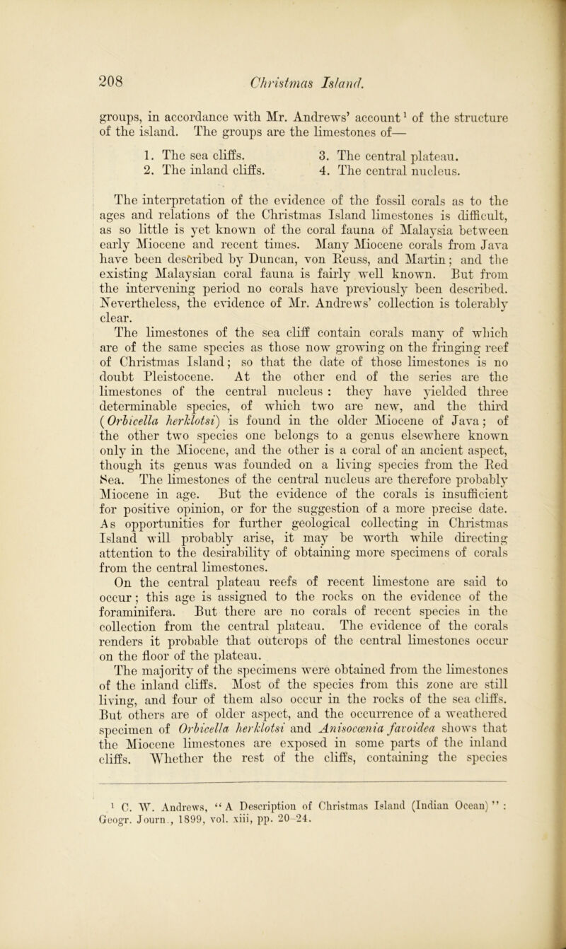 groups, in accordance with Mr. Andrews’ account1 of the structure of the island. The groups are the limestones of— 1. The sea cliffs. 3. The central plateau. 2. The inland cliffs. 4. The central nucleus. The interpretation of the evidence of the fossil corals as to the ages and relations of the Christmas Island limestones is difficult, as so little is yet known of the coral fauna of Malaysia between early Miocene and recent times. Many Miocene corals from Java have been described by Duncan, von Reuss, and Martin; and the existing Malaysian coral fauna is fairly well known. Eut from the intervening period no corals have previously been described. Nevertheless, the evidence of Mr. Andrews’ collection is tolerably clear. The limestones of the sea cliff contain corals many of which are of the same species as those now growing on the fringing reef of Christmas Island; so that the date of those limestones is no doubt Pleistocene. At the other end of the series are the limestones of the central nucleus : they have yielded three determinable species, of which two are new, and the third (Orbicella herJclotsi) is found in the older Miocene of Java; of the other two species one belongs to a genus elsewhere known only in the Miocene, and the other is a coral of an ancient aspect, though its genus was founded on a living species from the Red ISea. The limestones of the central nucleus are therefore probably Miocene in age. Eut the evidence of the corals is insufficient for positive opinion, or for the suggestion of a more precise date. As opportunities for further geological collecting in Christmas Island will probably arise, it may be worth while directing attention to the desirability of obtaining more specimens of corals from the central limestones. On the central plateau reefs of recent limestone are said to occur; this age is assigned to the rocks on the evidence of the foraminifera. Eut there are no corals of recent species in the collection from the central plateau. The evidence of the corals renders it probable that outcrops of the central limestones occur on the floor of the plateau. The majority of the specimens were obtained from the limestones of the inland cliffs. Most of the species from this zone are still living, and four of them also occur in the rocks of the sea cliffs. Eut others are of older aspect, and the occurrence of a weathered specimen of Orbicella herJclotsi and Anisocoenia favoidea shows that the Miocene limestones are exposed in some parts of the inland cliffs. Whether the rest of the cliffs, containing the species 1 C. W. Andrews, “A Description of Christmas Island (Indian Ocean)”: GeogT. Journ., 1899, vol. xiii, pp. 20 24.