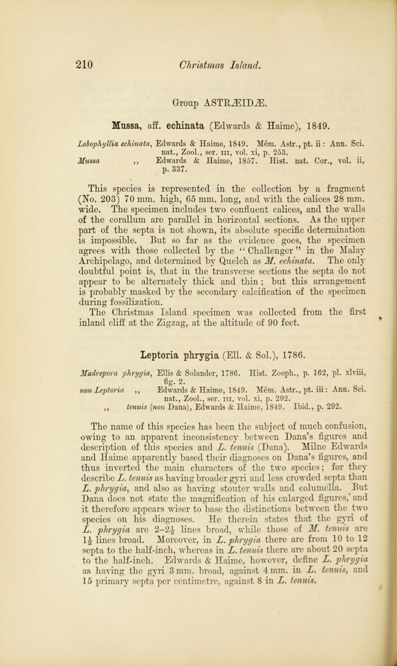 Group ASTBiEIDiE. Mussa, aff:. echinata (Edwards & Haime), 1849. Lobophyllia echinata, Edwards & Haime, 1849. Mem. Astr.,pt. ii: Ann. Sci. nat., Zool., ser. in, vol. xi, p. 253. Mussa ,, Edwards & Haime, 1857. Hist. nat. Cor., vol. ii, p. 337. This species is represented in the collection hy a fragment (No. 203) 70 mm. high, 65 mm. long, and with the calices 28 mm. wide. The specimen includes two confluent calices, and the waHs of the corallum are parallel in horizontal sections. As the upper part of the septa is not shown, its absolute specific determination is impossible. But so far as the evidence goes, the specimen agrees with those collected by the “Challenger” in the Malay Archipelago, and determined hy Quelch as M. echinata. The only doubtful point is, that in the transverse sections the septa do not appear to he alternately thick and thin ; hut this arrangement is probably masked hy the secondary calcification of the specimen during fossilization. The Christmas Island specimen was collected from the first inland cliff at the Zigzag, at the altitude of 90 feet. Leptoria phrygia (Ell. & Sol.), 1786. Madrepora phrygia, Ellis & Solander, 1786. Hist. Zooph., p. 162, pi. xlviii, fig. 2. non Leptoria ,, Edwards & Haime, 1849. Mem. Astr., pt. iii: Ann. Sci. nat., Zool., ser. iii, vol. xi, p. 292. ,, tenuis (non Dana), Edwards & Haime, 1849. Ibid., p. 292. The name of this species has been the subject of much confusion, owing to an apparent inconsistency between Dana’s figures and description of this species and Z. tenuis (Dana). Milne Edwards and Haime apparently based their diagnoses on Dana’s figures, and thus inverted the main characters of the two species; for they describe Z. tenuis as having broader gyri and less crowded septa than Z. phrygia, and also as having stouter walls and columella. But Dana does not state the magnification of his enlarged figures,’ and it therefore appears wiser to base the distinctions between the two species on his diagnoses. He therein states that the gyri of Z. phrygia are 2-2^- lines broad, while those of M. tenuis are lines broad. Moreover, in Z. phrygia there are from 10 to 12 septa to the half-inch, whereas in Z. tenuis there are about 20 septa to the half-inch. Edwards & Haime, however, define Z. phrygia as having the gyri 3 mm. broad, against 4 mm. in Z. tenuis, and 15 primary septa per centimetre, against 8 in Z. tenuis.