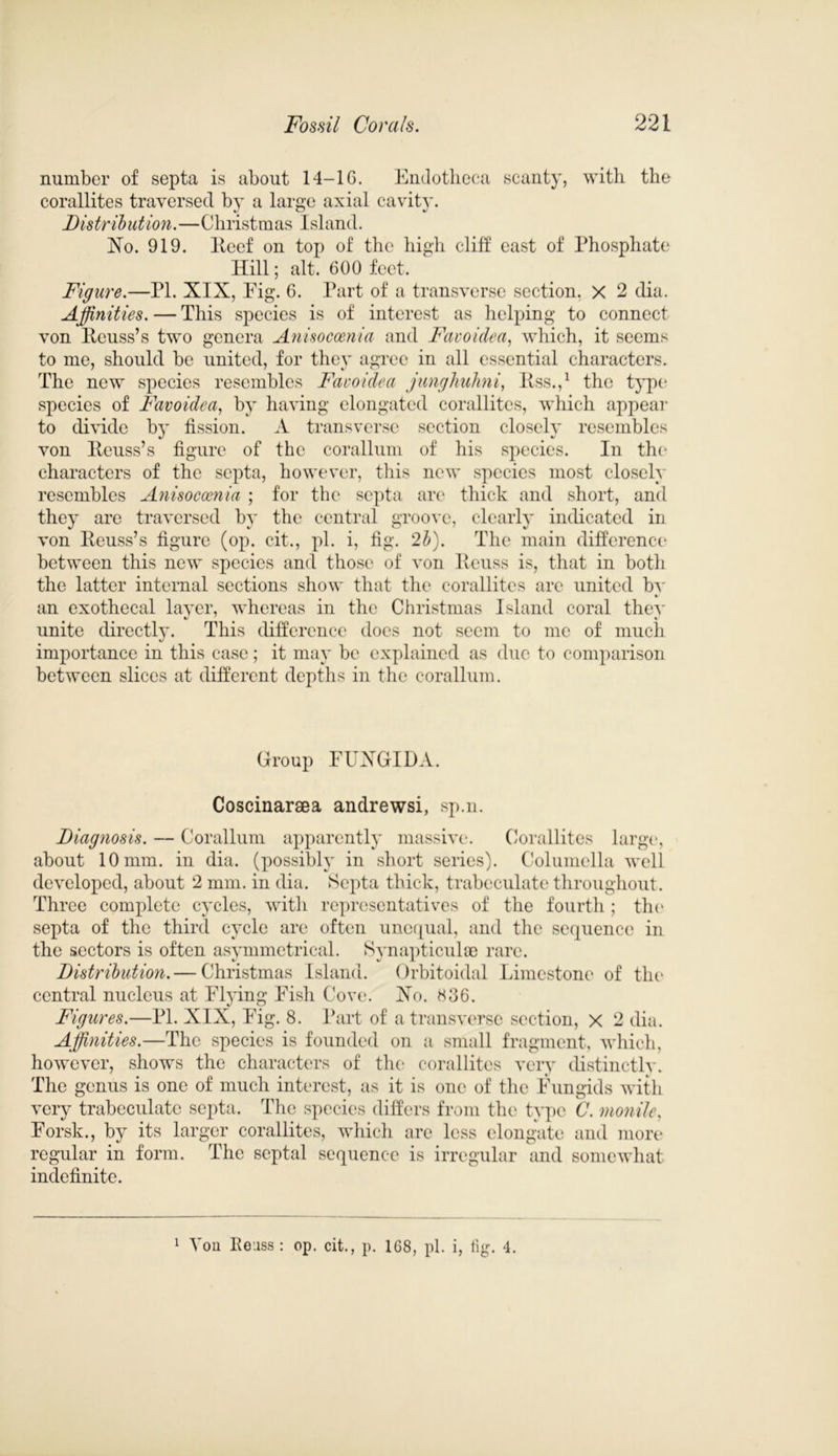 number of septa is about 14-16. Endotheca scanty, with the corallites traversed by a large axial cavity. Distribution.—C hri s t m as I si and. No. 919. lteef on top of the high cliff east of Phosphate Hill; alt. 600 feet. Figure.—PL XIX, Eig. 6. Part of a transverse section. X 2 dia. Affinities. — This species is of interest as helping to connect von Iteuss’s two genera Anisocoenia and Favoidea, which, it seems to me, should be united, for they agree in all essential characters. The new species resembles Favoidea junghuhni, Itss.,1 the type species of Favoidea, by having elongated corallites, which appear to divide by fission. A transverse section closely resembles von Iteuss’s figure of the corallum of his species. In the* characters of the septa, however, this new species most closely resembles Anisocoenia ; for the septa are thick and short, and they are traversed by the central groove, clearly indicated in von Iteuss’s figure (op. cit., pi. i, fig. 2b). The main difference between this new species and those of von Heuss is, that in both the latter internal sections show that the corallites are united bv an exothecal layer, whereas in the Christmas Island coral thev unite directly. This difference docs not seem to me of much importance in this case; it may be explained as due to comparison between slices at different depths in the corallum. Group FUXGIDA. Coscinaraea andrewsi, sp.n. Diagnosis. — Corallum apparently massive. Corallites large, about 10 mm. in dia. (possibly in short series). Columella well developed, about 2 mm. in dia. Septa thick, trabeculate throughout. Three complete cycles, with representatives of the fourth ; the septa of the third cycle are often unequal, and the sequence in the sectors is often asymmetrical. Synapticulse rare. Distribution. — Christmas Island. Orbitoidal Limestone of the central nucleus at Flying Fish Cove. Xo. 836. Figures.—PI. XIX, Fig. 8. Part of a transverse section, x 2 dia. Affinities.—The species is founded on a small fragment, which, however, shows the characters of the corallites very distinctly. The genus is one of much interest, as it is one of the Fungids with very trabeculate septa. The species differs from the type C. monile. Forsk., by its larger corallites, which are less elongate and more regular in form. The septal sequence is irregular and somewhat indefinite. 1 Von Reuss : op. cit., p. 168, pi. i, fig. 4.