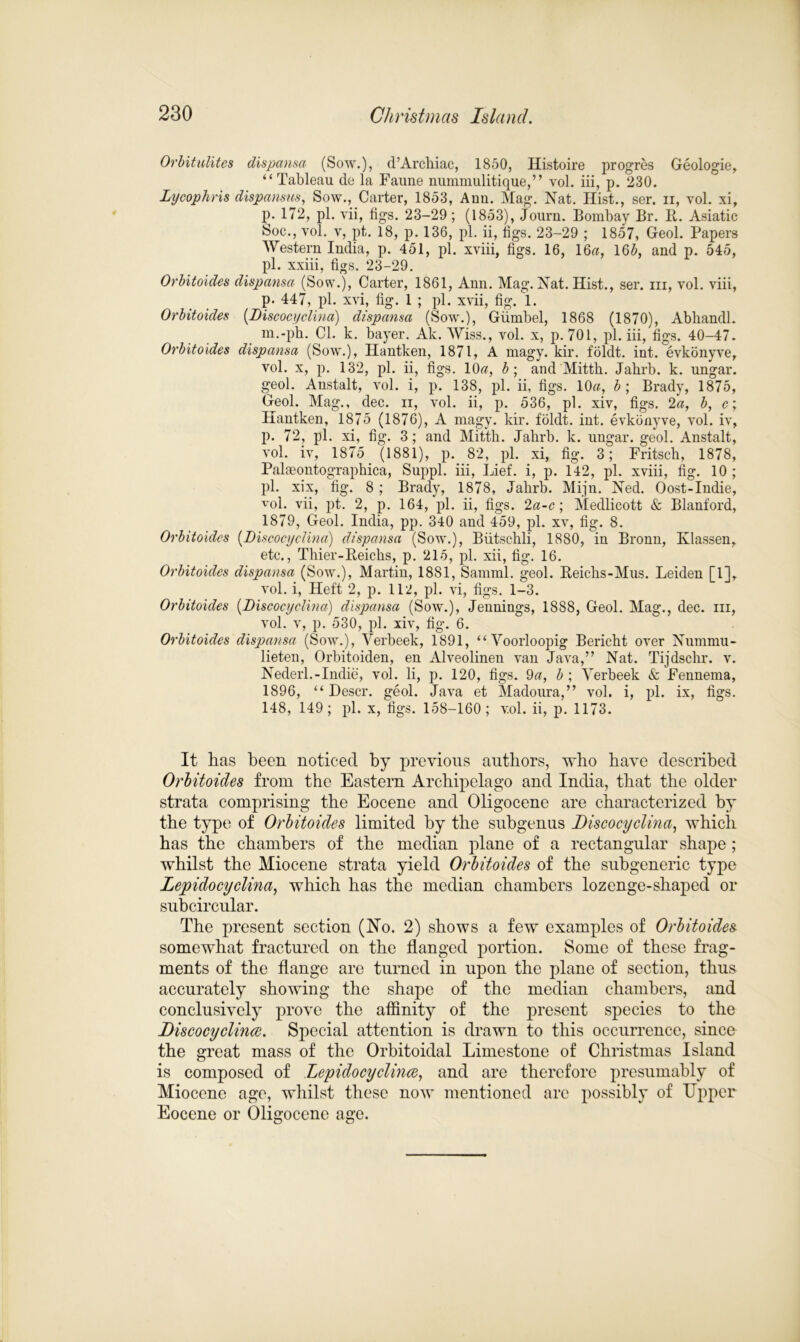 Orbitulites dispansa (Sow.), d’Arcliiac, 1850, Histoire progres Geologie, “Tableau de la Faune nummulitique,” vol. iii, p. 230. Lycophris dispansus, Sow., Carter, 1853, Ann. Mag. Nat. Hist., ser. ii, vol. xi, p. 172, pi. vii, figs. 23-29; (1853), Journ. Bombay Br. It. Asiatic Soc., vol. v, pt. 18, p. 136, pi. ii, figs. 23-29 ; 1857, Geol. Papers Western India, p. 451, pi. xviii, figs. 16, 16a, 165, and p. 545, pi. xxiii, figs. 23-29. Orbitoides dispansa (Sow.), Carter, 1861, Ann. Mag. Nat. Hist., ser. iii, vol. viii, p. 447, pi. xvi, fig. 1 ; pi. xvii, fig. 1. Orbitoides (Discocyelina) dispansa (Sow.), Giimbel, 1868 (1870), Abhandl. m.-ph. Cl. k. bayer. Ak. Wiss., vol. x, p. 701, pi. iii, figs. 40-47. Orbitoides dispansa (Sow.), Hantken, 1871, A magy. kir. foldt. int. evkonyve, vol. x, p. 132, pi. ii, figs. 10a, b; and Mitth. Jahrb. k. ungar. geol. Anstalt, vol. i, p. 138, pi. ii, figs. 10a, b; Brady, 1875, Geol. Mag., dec. ii, vol. ii, p. 536, pi. xiv, figs. 2a, b, c; Hantken, 1875 (1876), A magy. kir. foldt. int. evkonyve, vol. iv, p. 72, pi. xi, fig. 3; and Mitth. Jahrb. k. ungar. geol. Anstalt, vol. iv, 1875 (1881), p. 82, pi. xi, fig. 3; Fritsch, 1878, Palfleontographica, Suppl. iii, Lief, i, p. 142, pi. xviii, fig. 10 ; pi. xix, fig. 8 ; Brady, 1878, Jahrb. Mijn. Ned. Oost-Indie, vol. vii, pt. 2, p. 164, pi. ii, figs. 2a-c; Medlicott & Blanford, 1879, Geol. India, pp. 340 and 459, pi. xv, fig. 8. Orbitoides (Discocyelina) dispansa (Sow.), Biitschli, 1880, in Bronn, Ivlassen, etc., Thier-Reichs, p. 215, pi. xii, fig. 16. Orbitoides dispansa (Sow.), Martin, 1881, Samml. geol. Reichs-Mus. Leiden [1], vol. i, Heft 2, p. 112, pi. vi, figs. 1-3. Orbitoides (Discocyelina) dispansa (Sow.), Jennings, 18S8, Geol. Mag., dec. iii, vol. v, p. 530, pi. xiv, fig. 6. Orbitoides dispansa (Sow.), Verbeek, 1891, “ Yoorloopig Bericht over Nummu- lieten, Orbitoiden, en Alveolinen van Java,” Nat. Tijdschr. v. Nederl.-Indie, vol. Ii, p. 120, figs. 9a, b ; Yerbeek & Fennema, 1896, “ Descr. geol. Java et Madoura,” vol. i, pi. ix, figs. 148, 149; pi. x, figs. 158-160; vol. ii, p. 1173. It has been noticed by previous authors, who have described Orbitoides from the Eastern Archipelago and India, that the older strata comprising the Eocene and Oligocene are characterized by the type of Orbitoides limited by the subgenus Discocyelina, which has the chambers of the median plane of a rectangular shape ; whilst the Miocene strata yield Orbitoides of the subgeneric type Lepidocyclina, which has the median chambers lozenge-shaped or subcircular. The present section (No. 2) shows a few examples of Orbitoides somewhat fractured on the flanged portion. Some of these frag- ments of the flange are turned in upon the plane of section, thus accurately showing the shape of the median chambers, and conclusively prove the affinity of the present species to the Discocyclince. Special attention is drawn to this occurrence, since the great mass of the Orbitoidal Limestone of Christmas Island is composed of Lepidocyclince, and are therefore presumably of Miocene age, whilst these now mentioned arc possibly of Upper Eocene or Oligocene age.
