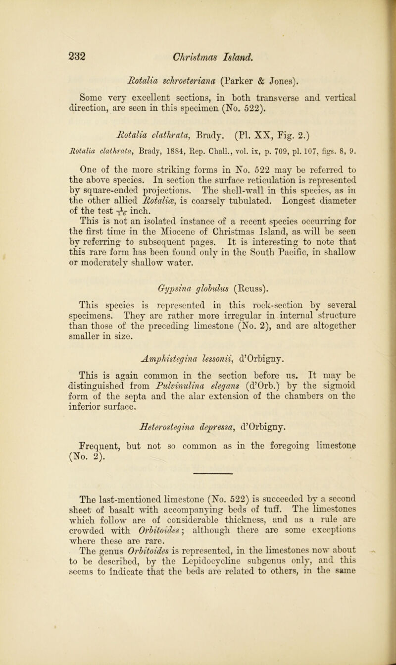 Rotalia schroeteriana (Parker & Jones). Some very excellent sections, in both transverse and vertical direction, are seen in this specimen (No. 522). Rotalia clathrata, Brady. (PI. XX, Fig. 2.) Rotalia clathrata, Brady, 1884, Rep. CTiall., vol. ix, p. 709, pi. 107, figs. 8, 9. One of the more striking forms in No. 522 may be referred to the above species. In section the surface reticulation is represented by square-ended projections. The shell-wall in this species, as in the other allied Rotalia, is coarsely tubulated. Longest diameter of the test -ffg- inch. This is not an isolated instance of a recent species occurring for the first time in the Miocene of Christmas Island, as will be seen by referring to subsequent pages. It is interesting to note that this rare form has been found only in the South Pacific, in shallow or moderately shallow water. Gypsina globidus (Reuss). This species is represented in this rock-section by several specimens. They are rather more irregular in internal structure than those of the preceding limestone (No. 2), and are altogether smaller in size. Amphistegina lessonii, d’Orbigny. This is again common in the section before us. It may be distinguished from Pulvinidina elegans (d’Orb.) by the sigmoid form of the septa and the alar extension of the chambers on the inferior surface. Pieterostegina depressa, d’Orbigny. Frequent, but not so common as in the foregoing limestone (No. 2). The last-mentioned limestone (No. 522) is succeeded by a second sheet of basalt with accompanying beds of tuff. The limestones which follow are of considerable thickness, and as a rule are crowded with Orbitoides; although there are some exceptions where these are rare. The genus Orbitoides is represented, in the limestones now about to be described, by the Lepidocycline subgenus only, and this seems to indicate that the beds are related to others, in the same