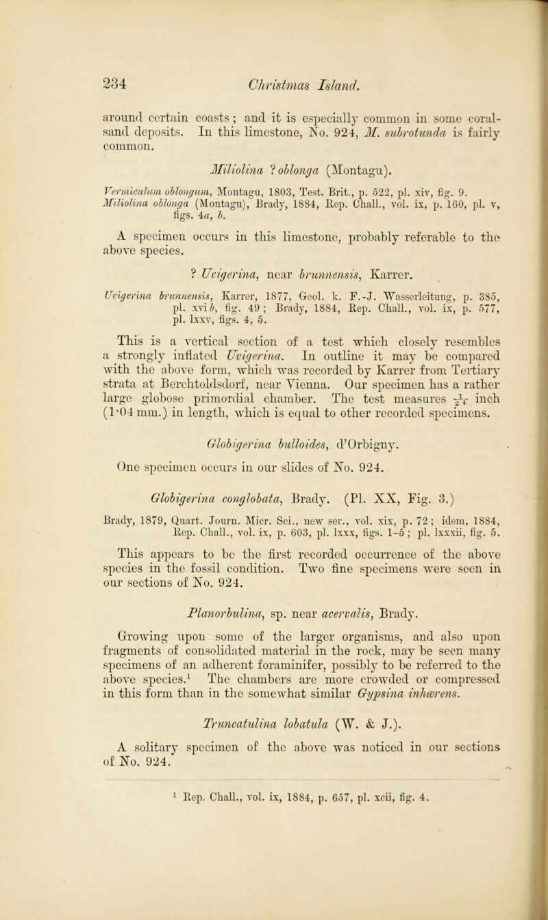 around certain coasts ; and it is especially common in some coral- sand deposits. In this limestone, No. 924, M. subrotunda is fairly common. Miliolina ? oblong a (Montagu). Vermiculum oblongum, Montagu, 1803, Test. Brit., p. 522, pi. xiv, fig. 9. Miliolina oblonga (Montagu), Brady, 1884, Rep. Chall., vol. ix, p. 160, pi. v, figs. 4a, b. A specimen occurs in this limestone, probably referable to the- above species. ? Uvigerina, near brunnensis, Karrer. Uvigerina brunnensis, Karrer, 1877, Geol. k. F.-J. Wasserleitung, p. 385, pi. xvib, fig. 49; Brady, 1884, Rep. Chall., vol. ix, p. 577, pi. lxxv, figs. 4, 5. This is a vertical section of a test which closely resembles a strongly inflated Uvigerina. In outline it may he compared with the above form, which was recorded by Karrer from Tertiary strata at Berchtoldsdorf, near Vienna. Our specimen has a rather large globose primordial chamber. The test measures -Ar inch (1*04 mm.) in length, which is equal to other recorded specimens. Globigerina bulloides, d’Orbigny. One specimen occurs in our slides of No. 924. Globigerina conglobata, Brady. (PL XX, Pig. 3.) Brady, 1879, Quart. Journ. Micr. Sci., new ser., vol. xix, p. 72 ; idem, 1884, Rep. Chall., vol. ix, p. 603, pi. lxxx, figs. 1-5 ; pi. lxxxii, fig. 5. This appears to be the first recorded occurrence of the above species in the fossil condition. Two fine specimens were seen in our sections of No. 924. Planorbulina, sp. near acervalis, Brady. Growing upon some of the larger organisms, and also upon fragments of consolidated material in the rock, may7 he seen many specimens of an adherent foraminifer, possibly7 to be referred to the above species.1 The chambers are more crowded or compressed in this form than in the somewhat similar Ggpsina inheerens. Truncatulina lobatula (W. & J.). A solitary specimen of the above was noticed in our sections of No. 924. 1 Rep. Chall., vol. ix, 1884, p. 657, pi. xcii, fig. 4.