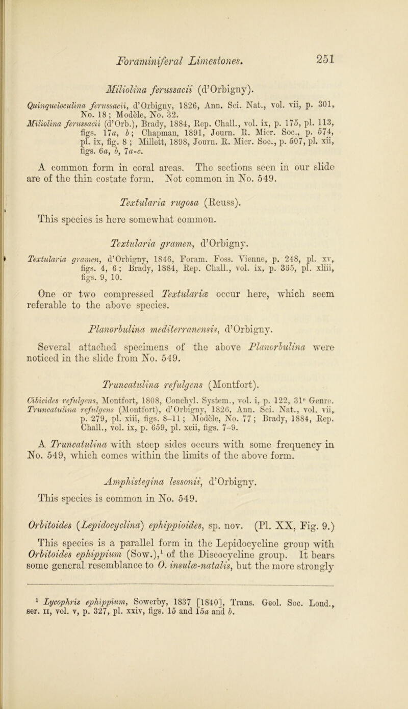Miliolina ferussacii (d’Orbigny). Quinqueloculina ferussacii, d’Orbigny, 1820, Ann. Sci. Nat., vol. vii, p. 301, No. 18; Modele, No. 32. Miliolina ferussacii (d’Orb.), Brady, 1884, Eep. ClialL, vol. ix, p. 175, pi. 113, figs. 17a, b; Chapman, 1891, Journ. It. Micr. Soc., p. 574, pi. ix, fig. 8 ; Millett, 1898, Journ. It. Micr. Soc., p. 507, pi. xii, figs. 6a, b, 7a-c. A common form in coral areas. The sections seen in our slide are of the thin costate form. Not common in No. 549. Textularia rugosa (Iteuss). This species is here somewhat common. Textularia gramen, d’Orbigny. Textularia gramen, d’Orbigny, 1846, Foram. Foss. Vienne, p. 248, pi. xv, figs. 4, 6; Brady, 1884, Rep. Chall., vol. ix, p. 385, pi. xliii, figs. 9, 10. One or two compressed Tcxtularice occur here, which seem referable to the above species. Tlanorbulina mediterranensis, d’Orbigny. Several attached specimens of the above Tlanorbulina were noticed in the slide from No. 549. Truncatulina refulgens (Montfort). Cibicides refulgens, Montfort, 1808, Conchyl. System., vol. i, p. 122, 31'' Genre. Truncatulina refulgens (Montfort), d’Orbigny, 1826, Ann. Sci. Nat., vol. viir p. 279, pi. xiii, figs. 8-11 ; Modele, No. 77 ; Brady, 1884, Rep. Chall., vol. ix, p. 659, pi. xcii, figs. 7-9. A Truncatulina with steep sides occurs with some frequency in No. 549, which comes within the limits of the above form. Amphistegina lessonvi, d’Orbigny. This species is common in No. 549. Orbitoides (Lepidocgclina) ephippioides, sp. nov. (FI. XX, Fig. 9.) This species is a parallel form in the Lepidocycline group with Orbitoides ephippium (Sow.),1 of the Discocycline group. It bears some general resemblance to 0. insulcc-natalis, but the more strongly 1 Lycophris ephippium, Sowerby, 1837 [1840], Trans. Geol. Soc. Loud., ser. n, vol. v, p. 327, pi. xxiv, figs. 15 and 15a and b.