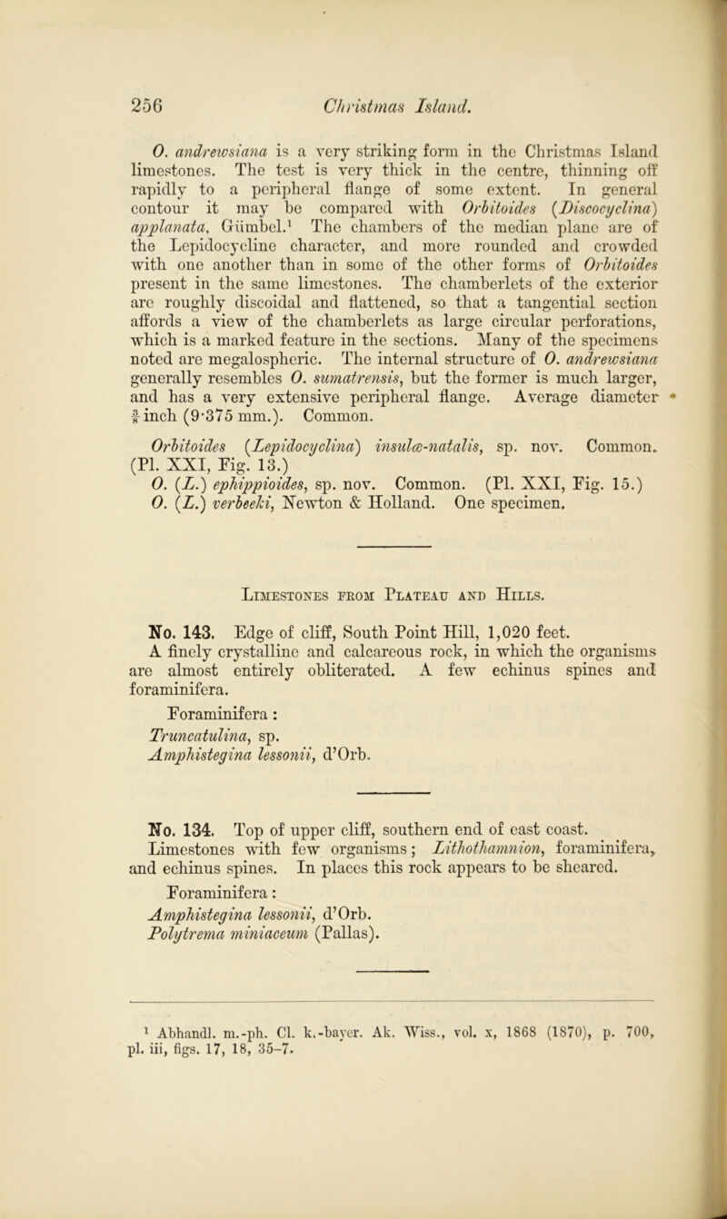 0. andrewsiana is a very striking form in the Christmas Island limestones. The test is very thick in the centre, thinning off rapidly to a peripheral flange of some extent. In general contour it may he compared with Orbitoides (Discocyclina) applanata, Giimbel.1 The chambers of the median plane are of the Lepidocyeline character, and more rounded and crowded with one another than in some of the other forms of Orbitoides present in the same limestones. The chamberlets of the exterior are roughly discoidal and flattened, so that a tangential section affords a view of the chamberlets as large circular perforations, which is a marked feature in the sections. Many of the specimens noted are megalospheric. The internal structure of 0. andrewsiana generally resembles 0. sumatrensis, but the former is much larger, and has a very extensive peripheral flange. Average diameter finch (9’375 mm.). Common. Orbitoides (Lepidocyclina) insulce-natalis, sp. nov. Common. (PI. XXI, Pig. 13.) 0. (I.) ephippioides, sp. nov. Common. (PI. XXI, Pig. 15.) 0. (Z.) verbeelci, Xewton & Holland. One specimen. Limestones from Plateau and Hills. No. 143. Edge of cliff, South Point Hill, 1,020 feet. A finely crystalline and calcareous rock, in which the organisms are almost entirely obliterated. A few echinus spines and foraminifera. Poraminifera : Truncatulina, sp. Amphistegina lessonii, d’Orb. No. 134. Top of upper cliff, southern end of east coast. Limestones with few organisms; Lithothamnion, foraminifera^ and echinus spines. In places this rock appears to be sheared. Poraminifera: Amphistegina lessonii, d’Orb. Polgtrema miniaceum (Pallas). 1 Abhandl. m.-ph. Cl. k.-bayer. Ak. Wiss., vol. x, 1868 (1870), p. 700, pi. iii, figs. 17, 18, 35-7.