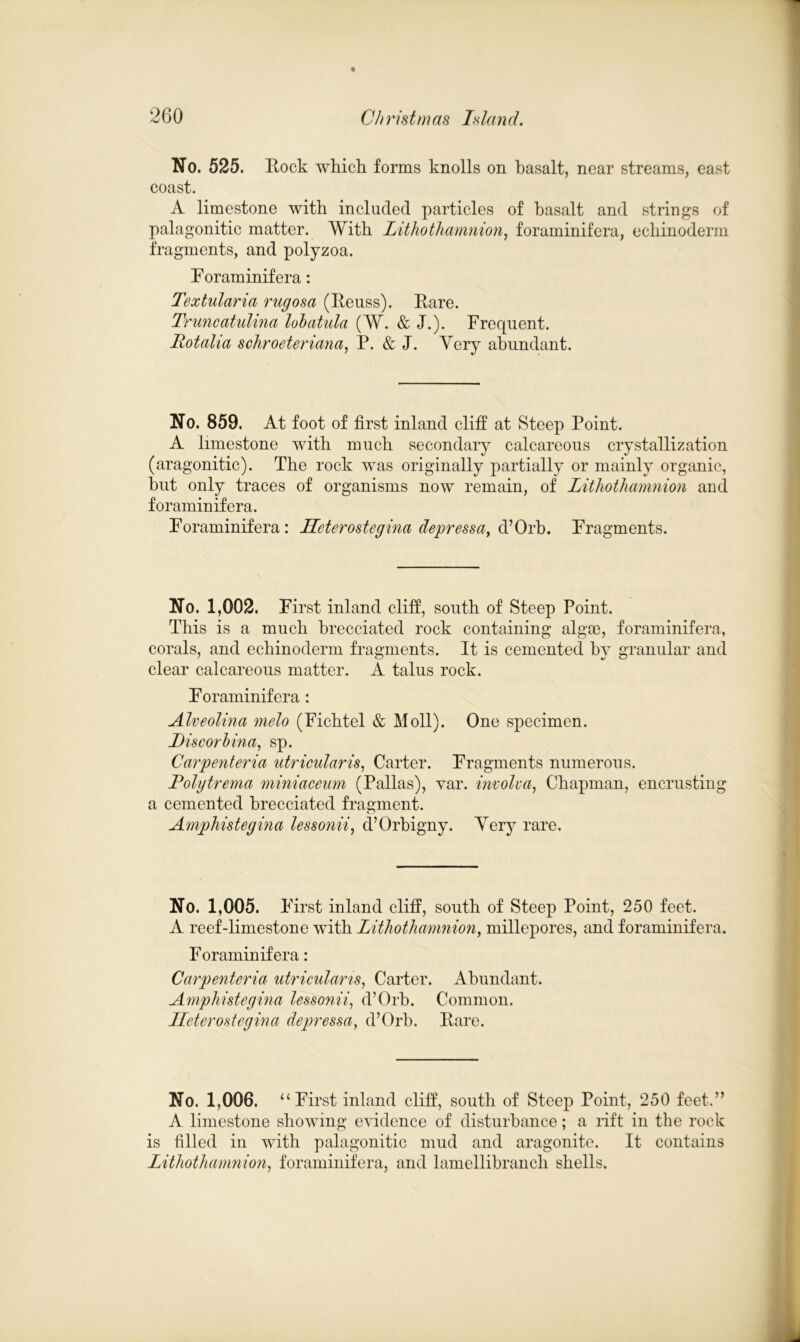 % No. 525. Rock which forms knolls on basalt, near streams, east coast. A limestone with included particles of basalt and strings of palagonitic matter. With Lithothamnion, foraminifera, echinoderm fragments, and polyzoa. Foraminifera: Textularia rugosa (Reuss). Rare. Truncatulina lobatula (W. & J.). Frequent. Potaha schroeteriana, P. & J. Yery abundant. No. 859. At foot of first inland cliff at Steep Point. A limestone with much secondary calcareous crystallization (aragonitic). The rock was originally partially or mainly organic, but only traces of organisms now remain, of Lithothamnion and foraminifera. Foraminifera: Heterostegina depressa, d’Orb. Fragments. No. 1,002. First inland cliff, south of Steep Point. This is a much brecciated rock containing algae, foraminifera, corals, and echinoderm fragments. It is cemented by granular and clear calcareous matter. A talus rock. Foraminifera: Alveolina melo (Fichtel & Moll). One specimen. JDiscorbina, sp. Carpenteria utricular is, Carter. Fragments numerous. Polgtrema miniaceum (Pallas), var. involva, Chapman, encrusting a cemented brecciated fragment. Amphistegina lessonii, d’Orbigny. Yery rare. No. 1,005. First inland cliff, south of Steep Point, 250 feet. A reef-limestone with Lithothamnion, millepores, and foraminifera. Foraminifera: Carpenteria utriculans, Carter. Abundant. Amphistegina lessonii, d’Orb. Common. Heterostegina depressa, d’Orb. Rare. No. 1,006. “First inland cliff, south of Steep Point, 250 feet.” A limestone showing evidence of disturbance; a rift in the rock is filled in with palagonitic mud and aragonite. It contains Lithothamnion, foraminifera, and lamellibranch shells.
