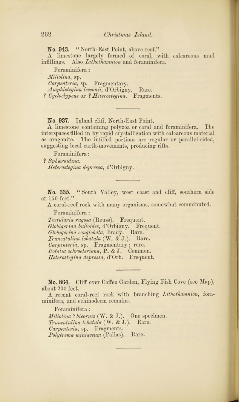 No. 943. “North-East Point, above reef.” A limestone largely formed of coral, with calcareous mud infillings. Also Lithothamnion and foraminifera. Eoraminifera: Miliolina, sp. Carpenteria, sp. Fragmentary. Amphistegina lessonii, d’Orbigny. Pare. ? Cycloclypeus or ? Heterodegina. Fragments. No. 937. Inland cliff, North-East Point. A limestone containing polyzoa or coral and foraminifera. The interspaces filled in by rapid crystallization with calcareous material as aragonite. The infilled portions are regular or parallel-sided, suggesting local earth-movements, producing rifts. Foraminifera: ? Sphceroidina. Heterostegina depressa, d’Orbigny. No. 335. “ South Yalley, west coast and cliff, southern side at 150 feet.” A coral-reef rock with many organisms, somewhat comminuted. Foraminifera : Textularia rngosa (Peuss). Frequent. Globigerina bidloides, d’Orbigny. Frequent. Globigerina conglobata, Prady. Pare. Truncatidina lobatula (W. & J.). Pare. Carpe7deria, sp. Fragmentary ; rare. Rotalia schroeteriana, P. & I. Common. Heterostegina depressa, d’Orb. Frequent. No. 864. Cliff over Coffee Garden, Flying Fish Cove (see Hap), about 200 feet. A recent coral-reef rock with branching Lithothamnion, fora- minifera, and echinoderm remains. Foraminifera: Miliolina ? licornis (W. & J.). One specimen. Truncatulina lohatula (W. & J.). Pare. Carpenteria, sp. Fragments. Rolytrema miniaceum (Pallas). Pare.