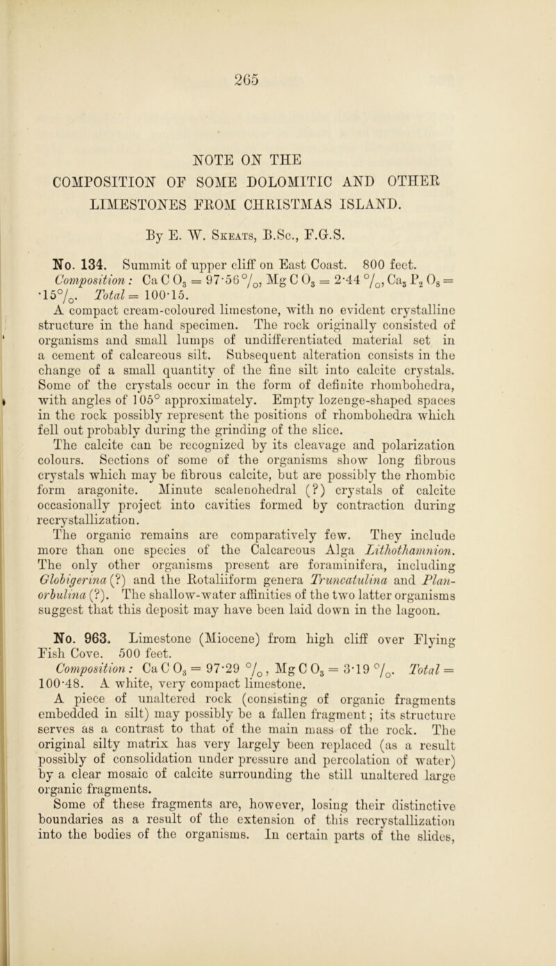 NOTE ON THE COMPOSITION OE SOME DOLOMITIC AND OTHEE LIMESTONES EEOM CHRISTMAS ISLAND. Ey E. W. Skeats, E.Sc., E.G.S. No. 134. Summit of upper cliff on East Coast. 800 feet. Composition : Ca C 03 = 97*56%, Mg C 03 = 2*44 %, Cas P2 08 = *15%. Total = 10005. A compact cream-coloured limestone, with no evident crystalline structure in the hand specimen. The rock originally consisted of organisms and small lumps of undifferentiated material set in a cement of calcareous silt. Subsequent alteration consists in the change of a small quantity of the fine silt into calcite crystals. Some of the crystals occur in the form of definite rhombohedra, with angles of 105° approximately. Empty lozenge-shaped spaces in the rock possibly represent the positions of rhombohedra which fell out probably during the grinding of the slice. The calcite can be recognized by its cleavage and polarization colours. Sections of some of the organisms show long fibrous crystals which may be fibrous calcite, but are possibly the rhombic form aragonite. Minute scalenohedral (?) crystals of calcite occasionally project into cavities formed by contraction during recrystallization. The organic remains are comparatively few. They include more than one species of the Calcareous Alga Lithothamnion. The only other organisms present are foraminifera, including Globigerina (?) and the Eotaliiform genera Truncatulina and Plan- orbulina (?). The shallow-water affinities of the two latter organisms suggest that this deposit may have been laid down in the lagoon. No. 963. Limestone (Miocene) from high cliff over Flying Fish Cove. 500 feet. Composition : Ca C 03 = 97-29 % , Mg C 03 = 3*19 %. Total = 100-48. A white, very compact limestone. A piece of unaltered rock (consisting of organic fragments embedded in silt) may possibly be a fallen fragment; its structure serves as a contrast to that of the main mass of the rock. The original silty matrix has very largely been replaced (as a result possibly of consolidation under pressure and percolation of water) by a clear mosaic of calcite surrounding the still unaltered large organic fragments. Some of these fragments are, however, losing their distinctive boundaries as a result of the extension of this recrystallization into the bodies of the organisms. In certain parts of the slides,