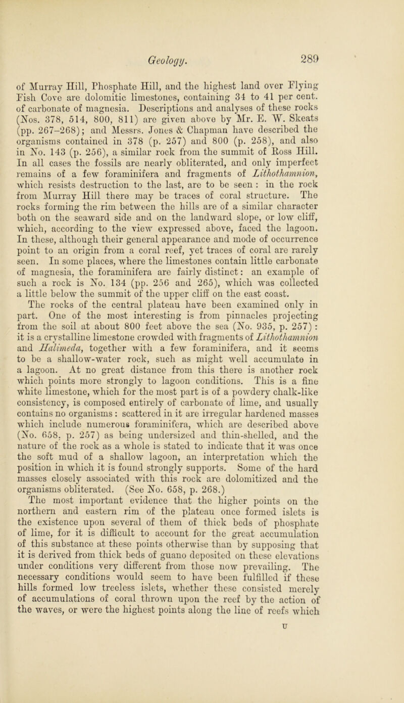 of Murray Hill, Phosphate Hill, and the highest land over Plying Fish Cove are dolomitic limestones, containing 34 to 41 per cent, of carbonate of magnesia. Descriptions and analyses of these rocks (Hos. 378, 514, 800, 811) are given above by Mr. E. W. Skeats (pp. 267-268); and Messrs. Jones & Chapman have described the organisms contained in 378 (p. 257) and 800 (p. 258), and also in Ho. 143 (p. 256), a similar rock from the summit of Itoss Hill. In all cases the fossils are nearly obliterated, and only imperfect remains of a few foraminifera and fragments of Lithothamnion, which resists destruction to the last, are to be seen : in the rock from Murray Hill there may be traces of coral structure. The rocks forming the rim between the hills are of a similar character both on the seaward side and on the landward slope, or low cliff, which, according to the view expressed above, faced the lagoon. In these, although their general appearance and mode of occurrence point to an origin from a coral reef, yet traces of coral are rarely seen. In some places, where the limestones contain little carbonate of magnesia, the foraminifera are fairly distinct: an example of such a rock is Ho. 134 (pp. 256 and 265), which was collected a little below the summit of the upper cliff on the east coast. The rocks of the central plateau have been examined only in part. One of the most interesting is from pinnacles projecting from the soil at about 800 feet above the sea (Ho. 935, p. 257) : it is a crystalline limestone crowded with fragments of Lithothamnion and 1Talimcda, together with a few foraminifera, and it seems to be a shallow-water rock, such as might well accumulate in a lagoon. At no great distance from this there is another rock which points more strongly to lagoon conditions. This is a fine white limestone, which for the most part is of a powdery chalk-like consistency, is composed entirely of carbonate of lime, and usually contains no organisms : scattered in it are irregular hardened masses which include numerous foraminifera, which are described above (Ho. 658. p. 257) as being undersized and thin-shelled, and the nature of the rock as a whole is stated to indicate that it was once the soft mud of a shallow lagoon, an interpretation which the position in which it is found strongly supports. Some of the hard masses closely associated with this rock are dolomitized and the organisms obliterated. (See Ho. 658, p. 268.) The most important evidence that the higher points on the northern and eastern rim of the plateau once formed islets is the existence upon several of them of thick beds of phosphate of lime, for it is difficult to account for the great accumulation of this substance at these points otherwise than by supposing that it is derived from thick beds of guano deposited on these elevations under conditions very different from those now prevailing. The necessary conditions would seem to have been fulfilled if these hills formed low treeless islets, whether these consisted merely of accumulations of coral thrown upon the reef by the action of the waves, or were the highest points along the line of reefs which u