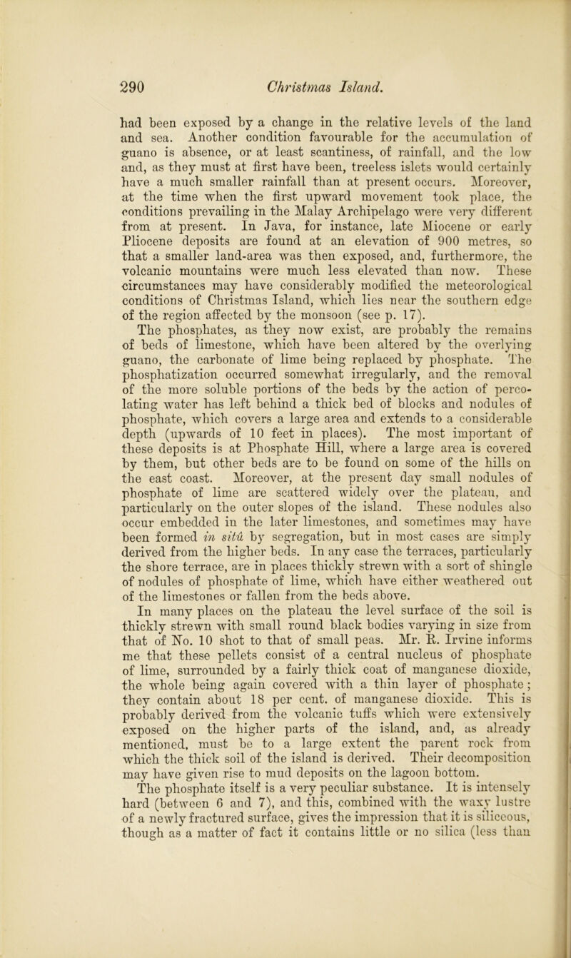 had been exposed by a change in the relative levels of the land and sea. Another condition favourable for the accumulation of guano is absence, or at least scantiness, of rainfall, and the low and, as they must at first have been, treeless islets would certainly have a much smaller rainfall than at present occurs. Moreover, at the time when the first upward movement took place, the conditions prevailing in the Malay Archipelago were very different from at present. In Java, for instance, late Miocene or early Pliocene deposits are found at an elevation of 900 metres, so that a smaller land-area was then exposed, and, furthermore, the volcanic mountains were much less elevated than now. These circumstances may have considerably modified the meteorological conditions of Christmas Island, which lies near the southern edge of the region affected by the monsoon (see p. 17). The phosphates, as they now exist, are probably the remains of beds of limestone, which have been altered by the overlying guano, the carbonate of lime being replaced by phosphate. The phosphatization occurred somewhat irregularly, and the removal of the more soluble portions of the beds by the action of perco- lating water has left behind a thick bed of blocks and nodules of phosphate, which covers a large area and extends to a considerable depth (upwards of 10 feet in places). The most important of these deposits is at Phosphate Hill, where a large area is covered by them, but other beds are to be found on some of the hills on the east coast. Moreover, at the present day small nodules of phosphate of lime are scattered widely over the plateau, and particularly on the outer slopes of the island. These nodules also occur embedded in the later limestones, and sometimes may have been formed in situ by segregation, but in most cases are simply derived from the higher beds. In any case the terraces, particularly the shore terrace, are in places thickly strewn with a sort of shingle of nodules of phosphate of lime, which have either weathered out of the limestones or fallen from the beds above. In many places on the plateau the level surface of the soil is thickly strewn with small round black bodies varying in size from that of Ho. 10 shot to that of small peas. Mr. P. Irvine informs me that these pellets consist of a central nucleus of phosphate of lime, surrounded by a fairly thick coat of manganese dioxide, the whole being again covered with a thin layer of phosphate ; they contain about 18 per cent, of manganese dioxide. This is probably derived from the volcanic tuffs which were extensively exposed on the higher parts of the island, and, as already mentioned, must be to a large extent the parent rock from which the thick soil of the island is derived. Their decomposition may have given rise to mud deposits on the lagoon bottom. The phosphate itself is a very peculiar substance. It is intensely hard (between 6 and 7), and this, combined with the waxy lustre of a newly fractured surface, gives the impression that it is siliceous, though as a matter of fact it contains little or no silica (less than