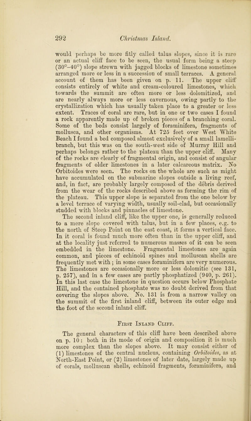 would perhaps be more fitly called talus slopes, since it is rare or an actual cliff face to be seen, the usual form being a steep (30°-40°) slope strewn with jagged blocks of limestone sometimes arranged more or less in a succession of small terraces. A general account of them has been given on p. 11. The upper cliff consists entirely of white and cream-coloured limestones, which towards the summit are often more or less dolomitized, and are nearly always more or less cavernous, owing partly to the crystallization which has usually taken place to a greater or less extent. Traces of coral are rare, but in one or two cases I found a rock apparently made up of broken pieces of a branching coral. Some of the beds consist largely of foraminifera, fragments of mollusca, and other organisms. At 725 feet over West White Beach I found a bed composed almost exclusively of a small lamelli- branch, but this was on the south-west side of Murray Hill and perhaps belongs rather to the plateau than the upper cliff. Many of the rocks are clearly of fragmental origin, and consist of angular fragments of older limestones in a later calcareous matrix. Ho Orbitoides were seen. The rocks on the whole are such as might have accumulated on the submarine slopes outside a living reef, and, in fact, are probably largely composed of the debris derived from the wear of the rocks described above as forming the rim of the plateau. This upper slope is separated from the one below by a level terrace of varying width, usually soil-clad, but occasionally studded with blocks and pinnacles of limestone. The second inland cliff, like the upper one, is generally reduced to a mere slope covered with talus, but in a few places, e.g. to the north of Steep Point on the east coast, it forms a vertical face. In it coral is found much more often than in the upper cliff, and at the locality just referred to numerous masses of it can be seen embedded in the limestone. Fragmental limestones are again common, and pieces of echinoid spines and molluscan shells are frequently met with ; in some cases foraminifera are very numerous. The limestones are occasionally more or less dolomitic (see 131, p. 257), and in a few cases are partly phosphatized (940, p. 261). In this last case the limestone in question occurs below Phosphate Hill, and the contained phosphate was no doubt derived from that covering the slopes above. Ho. 131 is from a narrow valley on the summit of the first inland cliff, between its outer edge and the foot of the second inland cliff. First Inland Cliff. The general characters of this cliff have been described above on p. 10: both in its mode of origin and composition it is much more complex than the slopes above. It may consist either of (1) limestones of the central nucleus, containing Orbitoides, as at Horth-East Point, or (2) limestones of later date, largely made up of corals, molluscan shells, echinoid fragments, foraminifera, and