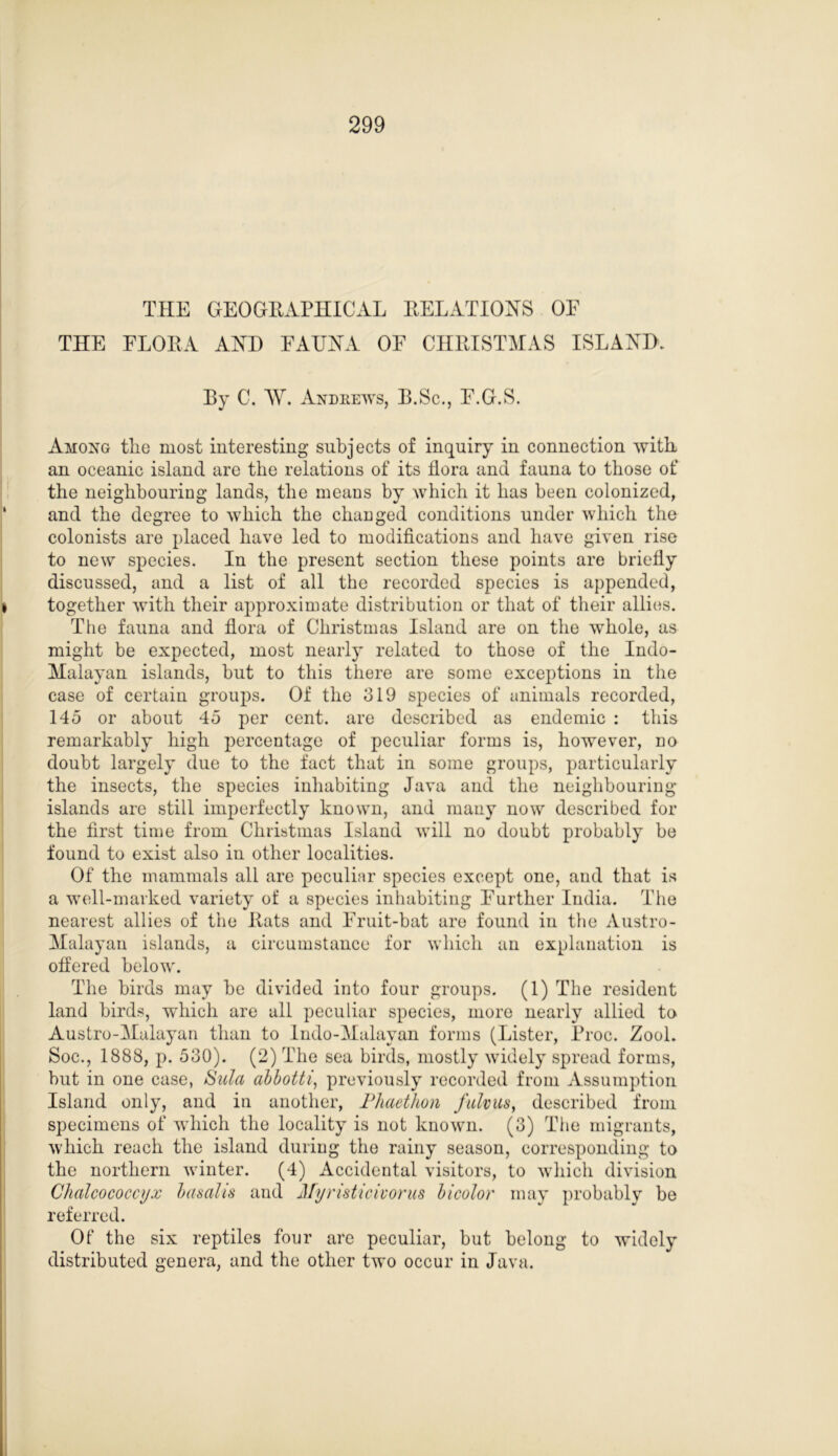 THE GEOGRAPHICAL RELATIONS OE THE FLORA AND FAUNA OF CHRISTMAS ISLAND. Ey C. AY. Andrews, B.Sc., F.G.S. Among tlie most interesting subjects of inquiry in connection with an oceanic island are the relations of its flora and fauna to those of the neighbouring lands, the means by which it has been colonized, and the degree to which the changed conditions under which the colonists are placed have led to modifications and have given rise to new species. In the present section these points are briefly discussed, and a list of all the recorded species is appended, together with their approximate distribution or that of their allies. The fauna and flora of Christmas Island are on the whole, as might be expected, most nearly related to those of the Indo- Malayan islands, but to this there are some exceptions in the case of certain groups. Of the 319 species of animals recorded, 145 or about 45 per cent, are described as endemic : this remarkably high percentage of peculiar forms is, however, no doubt largely due to the fact that in some groups, particularly the insects, the species inhabiting Java and the neighbouring- islands are still imperfectly known, and many now described for the first time from Christmas Island will no doubt probably be found to exist also in other localities. Of the mammals all are peculiar species except one, and that is a well-marked variety of a species inhabiting Further India. The nearest allies of the Rats and Fruit-bat are found in the Austro- Malayan islands, a circumstance for which an explanation is offered below. The birds may be divided into four groups. (1) The resident land birds, which are all peculiar species, more nearly allied to Austro-Malayan than to Indo-Malayan forms (Lister, Proc. Zool. Soc., 1888, p. 530). (2) The sea birds, mostly widely spread forms, but in one case, Sula abbotti, previously recorded from Assumption Island only, and in another, Phaethon fulvus, described from specimens of which the locality is not known. (3) The migrants, which reach the island during the rainy season, corresponding to the northern winter. (4) Accidental visitors, to which division Chaleo coccyx basal is and Myristicivorus bicolor may probably be referred. Of the six reptiles four are peculiar, but belong to widely distributed genera, and the other two occur in Java.