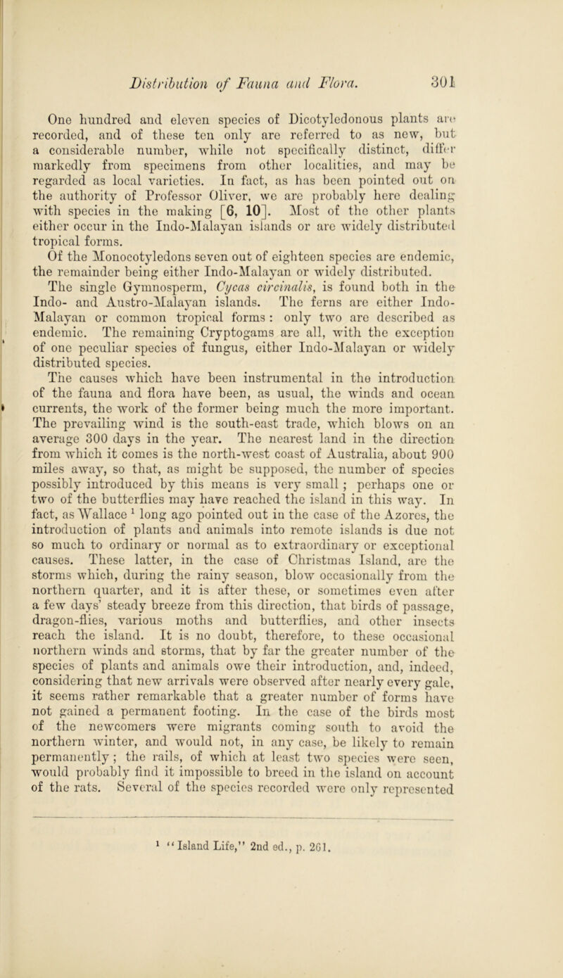 One hundred and eleven species of Dicotyledonous plants art* recorded, and of these ten only are referred to as new, but a considerable number, while not specifically distinct, differ markedly from specimens from other localities, and may be regarded as local varieties. In fact, as has been pointed out on the authority of Professor Oliver, we are probably here dealing with species in the making [6, 10], Most of the other plants either occur in the Indo-Malayan islands or are widely distributed tropical forms. Of the Monocotyledons seven out of eighteen species are endemic, the remainder being either Indo-Malayan or widely distributed. The single Gymnosperm, Cycas circinalis, is found both in the Indo- and Austro-Malayan islands. The ferns are either Indo- Malayan or common tropical forms : only two are described as endemic. The remaining Cryptogams are all, with the exception of one peculiar species of fungus, either Indo-Malayan or widely distributed species. The causes which have been instrumental in the introduction of the fauna and flora have been, as usual, the winds and ocean currents, the work of the former being much the more important. The prevailing wind is the south-east trade, which blows on an average 300 days in the year. The nearest land in the direction from which it comes is the north-west coast of Australia, about 900 miles away, so that, as might be supposed, the number of species possibly introduced by this means is very small ; perhaps one or two of the butterflies may have reached the island in this way. In fact, as Wallace 1 long ago pointed out in the case of the Azores, the introduction of plants and animals into remote islands is due not so much to ordinary or normal as to extraordinary or exceptional causes. These latter, in the case of Christinas Island, are the storms which, during the rainy season, blow occasionally from the northern quarter, and it is after these, or sometimes even after a few days’ steady breeze from this direction, that birds of passage, dragon-flies, various moths and butterflies, and other insects reach the island. It is no doubt, therefore, to these occasional northern winds and storms, that by far the greater number of the species of plants and animals owe their introduction, and, indeed, considering that new arrivals were observed after nearly every gale, it seems rather remarkable that a greater number of forms have not gained a permanent footing. In the case of the birds most of the newcomers were migrants coming south to avoid the northern winter, and would not, in any case, be likely to remain permanently; the rails, of which at least two species were seen, would probably find it impossible to breed in the island on account of the rats. Several of the species recorded were only represented 1 “ Island Life,” 2nd ed., p. 201.