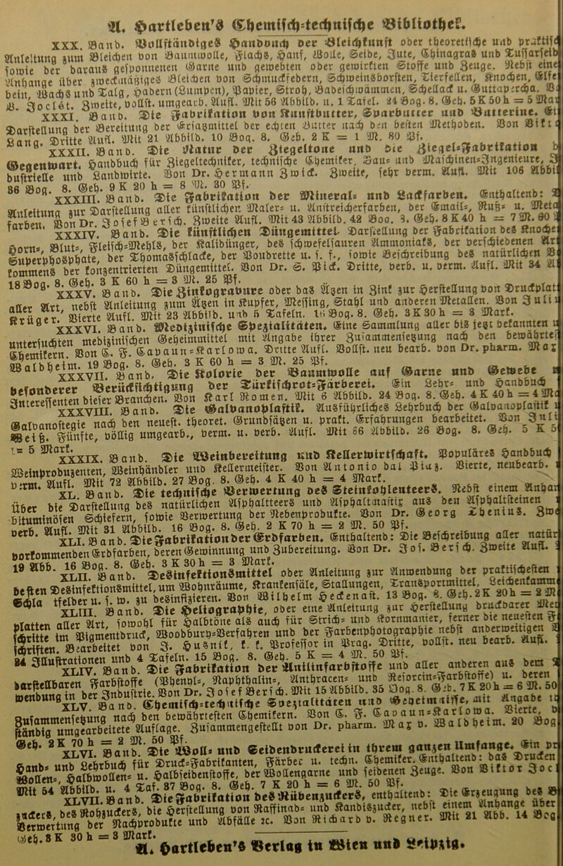 'Jl. ^actlebctt’« gf)cmifd^--ted|nif(^e ©ibüotftcS. XXX, »anb. «uaftöiiötuc« ^anbouiD Dec tileii^tunft ober tfjeoretJtd^e uitb praftif« SKnIeltuna »uni Sleicften bon iöaunuooUe, ijloc^a, JÖaiif, ißoile, Seibe, 3ute, S^inagra® unb S:uftatfeib toffiie ber barauä gejpouueneu c^arne unb gewebten ober geioirtien Stoffe uiib 3euge. 5>Ubft eine '•htbanae übet »mectiiidBtgeä löteidjen bon äd^inncffebcrrt, Stbmemäborften, Xlerfetten, ftnoc^en, ölfe: bein 'üladia unb Xatg, ^>abern (ßiunbcn), '^iapier, ötrob, !8abefcbiodintnen, Scftettacf n. ®nttap;tc^a. ®l Jt \o e l6t nroelte, boaft. utngeaib. Sinfli. 'ülit 56 'Äbbllb. u. 1 lafel. U4 ÖDg. 8. ®eb. 6K 50h = 5 aJlai * xxxi ®auD. ®le gfabcilrttton tion Jtuiifttiuttei;, Spuciumec uitö söuttecine. 5^ni-fti>iiiino ber öeteltnng bet vÄciaemiuei bet tä)itn iJntter nach öeii beiten ilJletboben. ®on öift'* «ana ^ Wu«. Wtt 21 'abbilb. 10 öoq. 8. @db. 2 K = 1 il«. 80 -üf. ^ XXXII. Öanb. S)tc Statut Der ^icgelaJfalJttfatton ^ m»A»ntniii*e ßanbbudä für 3ie0«^t®'^bi(er, te^nifcbe (S.bemifer, Sau* nnb dJiafcbinensSngenieure, 3 ffiferunb SonDr.^*ermann3mt(f. 3meite, febr berm. Sinti. 3JHt 106 Slbbi| Rß S 8 ®eb. 9 K 20 h = 8 'Ul. 30 5ßf. »B »og. . ©anb. ®le gabcitatlon ber aWltiecoI* nnb SSntffärben. (Sntbalten^ , BfwrMMino »ur sjarftettung ottet tnnftU^en 'JJlalers n. ainftrei^etfatben, ber ®mair=, 5Rub= u. SÖKtc K;,, Btbeite Slufl. TOit43 aibbilb. 42 ©oo. 3.@e&.8K40 h = 72Jl.90 i TorD.n. fünftlir^cn ®nn0emt«el. »atfieanng bet gabetfation be« Rno^e Rnrm »lut» 5?letfd&=SDlebl8, ber Ralibünger, beS fcbioefetfauren 'ilmmoniafa, ber berfi^iebenen Slri luberbfoafe^^^^ a^öomosfcölacle, ber ®onbrette n.f.,f., iomle ©efebreibung beS naturlicbm f Sens ber ton*entrierten_2)ün0emittel. ®on Dr. S. ©icf. »ritte, betb. n. oerm. Slurl. SJlit 34 81 18 »00. aa,fb.^^e^8inioflrotiurc ober ba8 äigen in 3inC »ut ^erfiettung bon »tudplat attet «tt nebft Slnleitung »um Stgen in Hupfer, atlefUng, Stab! unb anbeten'Ketaaei^^ »rilner ' »iette Slufl. 3Jlit 23 Slbbitb, unb 5 »afetn. lti»og. 8. @eb. 3K30h = 3 'JJlatl. Btuget. I ^cbiätnlfc^c ©besialilät^n* ^““*“*^“”0 aUet bl8 jegt betannten u untM-tiiffiten mebiüinifcben ©ebeimmittel mit Slngabe ihrer 3uiaminenfeBung uoi^ ben bea^ttei« »?ni. 5.6abaun*H »ritte'2lufl. »ottft. neu bearb. bon Dr. pharm. 3ßar 19 »oa. 8. @eb. 3 K 60 h = 3 3Jl. 25 »f. SBalbbe • syanj), 3)ie Rolorie bcc iöaanttooHc auf @acnc nnb Octoebe h^fimberec SBerntfüifttlflSittfl Stiirfifi^cPtsgatbetci. Sin 2«^' “«b ■ ^SrÄen biSet Sari SRomen. 'Ulit 6 Slbbilb. 24 »og. 8. ®eb. 4 K 40h = 4 Snterene^^M^ 2)tc «aÜmno^IttftlE. SluSfübrli^eä bejc ®alo^n^^^^ (Hafnannfteflie naä ben neueft. tbeoret. ©runbfägen u. pratt. ©rfabrungen bearbeitet. S5on 3nli 1.= 5 aJlort. sg iCßetnbcfcituttB nnb f?caertolctfd»aft. »opuläres §anbbuib 2BeinbrobSäten, aBeiub’änblet unb Heaermeifter. »on Slutonio bat »iu». »lerte, neubeatb. üirw* «crmectuafl oeS StctnJoftlentcec». übet bie »arftettuug be8 natürlicben SlfpbaltteerS unb SlfpbaltotaitiE au3 ben ^fpbaltfteinen bltSninb en fotoie »erwertung ber Ulebenprobufte, »on Dr. ®eotg a.bentu8. 3»« nM-8 Olitfl Ullit 31 Slbbilb. 16 »og. 8. @eb. 2 K 70 h — 2 3Jl. oO »f. oetb. 81 3)lggfat,jilationbcr®rbforben. ®ntbaltenb; DorIommSen®tbfatbeu, beten©emiimung unb 3ubereitung. Son Dr. 3of. »eti (b-3i»eüe Slufl. 19 «6b. ^6 »o^.^8^ ®eb^3^K^30h^^^ Slnleitung »ur Slnaenbung bet praWieJeftra b..p.ra.™ »enbung^^b^ ®ano. ®bemifd>=teif)<ttf1|e SneitalUdten uito '^^^eimniffe, mit Ängabe u eruÄÄ P.'sBalbbeim. 20 »og @eb. ga„^'4te^oa» nnb «elbenbrntfetel in i\vem ij>eb.8K 30h =3 smotf. «* Oartleben»« «erlag tti «Ölen nnl Sfln^tg.