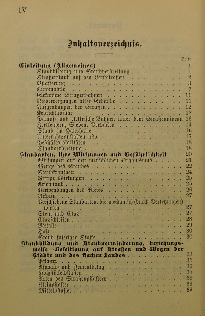 Juljttltüun’uidiniö. Seite QBinUiiuu0 (^Ugcmcltttö) 1 ©taii6bilbung unb ©taiibberbrettiiiig 1 ©trafeenftaub auf ben Sanbftrafeeu 2 ^flafterung 3 Automobile 7 ©leftrifc^e ©traßenbaljneu 11 AieberretBUugen alter ©ebäube 11 2lufgrabuugen ber ©tragen 12 ^cbricbtabful)r 12 ®amp|= unb eleltrifc^e 33abuen unter bem ©traBeuubeau 13 3erfleinern, ©tebeu, 33erba(feu 14 ©taub im öau§!^alte IH UuterribtSauftalteu uflo 17 ®efd)äftSlofaIitäteu 18 ©taubberbreituug 18 «nk ®efäl|j?iirijkcit . . 20 SBirfungeu auf ben meufblidljeu Orgaui§mu§ 21 2Jteuge be§ ©toube§ 22 ©taubfrauffieit 24 ©iftige SBirfuugeu 25 2lrfeuftaub 25 SSermeubitugeu be§ S5Ieie§ 2fi 9tifotiu 27 35erfd)iebene ©taubarteu, bie mccl)auiid) (burd) Slerlebuugeu) tüirfeu 27 ©teiu unb @Ia§ 27 @la§fd)Ieifeu 28 gjtetatte 29 ©taub faferiger ©toffe 30 §t(iukkiU>itit0 mik §t(Jubu«rmiul>efMtt0, k«?tel|mt06- wirir« -^«r«i*i0tt«0 rt«f ttnk i]tJ«0ett ker Muk k««r fl(t4;<n gjink«® 33 $i^flafter 35 Afpbult= unb 3eiueutbelag 36 ÖoIgftodelpPafter 37 Arten be§ ©tra^eupflafter§ . . . • 39 JHeinpflafter 39 ÜJiittelpflafter • 39