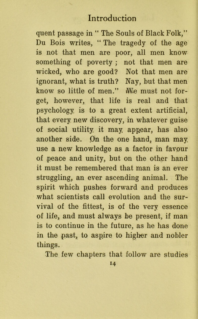 quent passage in “ The Souls of Black Folk,” Du Bois writes, “ The tragedy of the age is not that men are poor, all men know something of poverty ; not that men are wicked, who are good? Not that men are ignorant, what is truth? Nay, but that men know so little of men.” iWie must not for- get, however, that life is real and that psychology is to a great extent artificial, that every new discovery, in whatever guise of social utility it may appear, has also another side. 0n the one hand, man may use a new knowledge as a factor in favour of peace and unity, but on the other hand it must be remembered that man is an ever struggling, an ever ascending animal. The spirit which pushes forward and produces what scientists call evolution and the sur- vival of the fittest, is of the very essence of life, and must always be present, if man is to continue in the future, as he has done in the past, to aspire to higher and nobler things. The few chapters that follow are studies